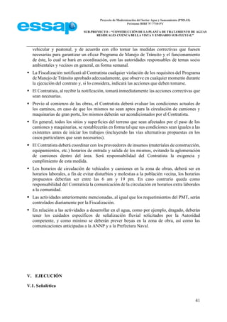 Proyecto de Modernización del Sector Agua y Saneamiento (PMSAS)
Préstamo BIRF Nº 7710-PY
SUB-PROYECTO – “CONSTRUCCIÓN DE LA PLANTA DE TRATAMIENTO DE AGUAS
RESIDUALES CUENCA BELLA VISTA Y EMISARIO SUB-FLUVIAL”
41
vehicular y peatonal, y de acuerdo con ello tomar las medidas correctivas que fuesen
necesarias para garantizar un eficaz Programa de Manejo de Tránsito y el funcionamiento
de éste, lo cual se hará en coordinación, con las autoridades responsables de temas socio
ambientales y vecinos en general, en forma semanal.
 La Fiscalización notificará al Contratista cualquier violación de los requisitos del Programa
de Manejo de Tránsito aprobado adecuadamente, que observe en cualquier momento durante
la ejecución del contrato y, si lo considera, indicará las acciones que deben tomarse.
 El Contratista, al recibir la notificación, tomará inmediatamente las acciones correctivas que
sean necesarias.
 Previo al comienzo de las obras, el Contratista deberá evaluar las condiciones actuales de
los caminos, en caso de que los mismos no sean aptos para la circulación de camiones y
maquinarias de gran porte, los mismos deberán ser acondicionados por el Contratista.
 En general, todos los sitios y superficies del terreno que sean afectados por el paso de los
camiones y maquinarias, se restablecerán en forma tal que sus condiciones sean iguales a las
existentes antes de iniciar los trabajos (incluyendo las vías alternativas propuestas en los
casos particulares que sean necesarios).
 El Contratista deberá coordinar con los proveedores de insumos (materiales de construcción,
equipamientos, etc.) horarios de entrada y salida de los mismos, evitando la aglomeración
de camiones dentro del área. Será responsabilidad del Contratista la exigencia y
cumplimiento de esta medida.
 Los horarios de circulación de vehículos y camiones en la zona de obras, deberá ser en
horarios laborales, a fin de evitar disturbios y molestias a la población vecina, los horarios
propuestos deberían ser entre las 6 am y 19 pm. En caso contrario queda como
responsabilidad del Contratista la comunicación de la circulación en horarios extra laborales
a la comunidad.
 Las actividades anteriormente mencionadas, al igual que los requerimientos del PMT, serán
controlados diariamente por la Fiscalización.
 En relación a las actividades a desarrollar en el agua, como por ejemplo, dragado, deberán
tener los cuidados específicos de señalización fluvial solicitados por la Autoridad
competente, y como mínimo se deberán prever boyas en la zona de obra, así como las
comunicaciones anticipadas a la ANNP y a la Prefectura Naval.
V. EJECUCIÓN
V.1. Señalética
 