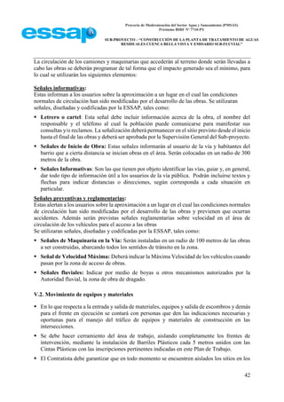 Proyecto de Modernización del Sector Agua y Saneamiento (PMSAS)
Préstamo BIRF Nº 7710-PY
SUB-PROYECTO – “CONSTRUCCIÓN DE LA PLANTA DE TRATAMIENTO DE AGUAS
RESIDUALES CUENCA BELLA VISTA Y EMISARIO SUB-FLUVIAL”
42
La circulación de los camiones y maquinarias que accederán al terreno donde serán llevadas a
cabo las obras se deberán programar de tal forma que el impacto generado sea el mínimo, para
lo cual se utilizarán los siguientes elementos:
Señales informativas:
Estas informan a los usuarios sobre la aproximación a un lugar en el cual las condiciones
normales de circulación han sido modificadas por el desarrollo de las obras. Se utilizaran
señales, diseñadas y codificadas por la ESSAP, tales como:
 Letrero o cartel: Esta señal debe incluir información acerca de la obra, el nombre del
responsable y el teléfono al cual la población puede comunicarse para manifestar sus
consultas y/o reclamos. La señalización deberá permanecer en el sitio previsto desde el inicio
hasta el final de las obras y deberá ser aprobada por la Supervisión General del Sub-proyecto.
 Señales de Inicio de Obra: Estas señales informarán al usuario de la vía y habitantes del
barrio que a cierta distancia se inician obras en el área. Serán colocadas en un radio de 300
metros de la obra.
 Señales Informativas: Son las que tienen por objeto identificar las vías, guiar y, en general,
dar todo tipo de información útil a los usuarios de la vía pública. Podrán incluirse textos y
flechas para indicar distancias o direcciones, según corresponda a cada situación en
particular.
Señales preventivas y reglamentarias:
Estas alertan a los usuarios sobre la aproximación a un lugar en el cual las condiciones normales
de circulación han sido modificadas por el desarrollo de las obras y previenen que ocurran
accidentes. Además serán previstas señales reglamentarias sobre velocidad en el área de
circulación de los vehículos para el acceso a las obras
Se utilizaran señales, diseñadas y codificadas por la ESSAP, tales como:
 Señales de Maquinaría en la Vía: Serán instaladas en un radio de 100 metros de las obras
a ser construidas, abarcando todos los sentidos de tránsito en la zona.
 Señal de Velocidad Máxima: Deberá indicar la Máxima Velocidad de los vehículos cuando
pasan por la zona de acceso de obras.
 Señales fluviales: Indicar por medio de boyas u otros mecanismos autorizados por la
Autoridad fluvial, la zona de obra de dragado.
V.2. Movimiento de equipos y materiales
 En lo que respecta a la entrada y salida de materiales, equipos y salida de escombros y demás
para el frente en ejecución se contará con personas que den las indicaciones necesarias y
oportunas para el manejo del tráfico de equipos y materiales de construcción en las
intersecciones.
 Se debe hacer cerramiento del área de trabajo, aislando completamente los frentes de
intervención, mediante la instalación de Barriles Plásticos cada 5 metros unidos con las
Cintas Plásticas con las inscripciones pertinentes indicadas en este Plan de Trabajo.
 El Contratista debe garantizar que en todo momento se encuentren aislados los sitios en los
 