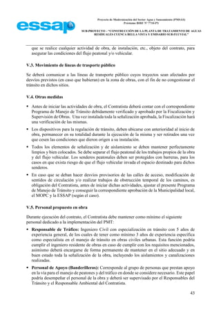Proyecto de Modernización del Sector Agua y Saneamiento (PMSAS)
Préstamo BIRF Nº 7710-PY
SUB-PROYECTO – “CONSTRUCCIÓN DE LA PLANTA DE TRATAMIENTO DE AGUAS
RESIDUALES CUENCA BELLA VISTA Y EMISARIO SUB-FLUVIAL”
43
que se realice cualquier actividad de obra, de instalación, etc., objeto del contrato, para
asegurar las condiciones del flujo peatonal y/o vehicular.
V.3. Movimiento de líneas de trasporte público
Se deberá comunicar a las líneas de transporte público cuyos trayectos sean afectados por
desvíos previstos (en caso que hubieran) en la zona de obras, con el fin de no congestionar el
tránsito en dichos sitios.
V.4. Otras medidas
 Antes de iniciar las actividades de obra, el Contratista deberá contar con el correspondiente
Programa de Manejo de Tránsito debidamente verificado y aprobado por la Fiscalización y
Supervisión de Obras. Una vez instalada toda la señalización aprobada, la Fiscalización hará
una verificación de las mismas.
 Los dispositivos para la regulación de tránsito, deben ubicarse con anterioridad al inicio de
obra, permanecer en su totalidad durante la ejecución de la misma y ser retirados una vez
que cesen las condiciones que dieron origen a su instalación.
 Todos los elementos de señalización y de aislamiento se deben mantener perfectamente
limpios y bien colocados. Se debe separar el flujo peatonal de los trabajos propios de la obra
y del flujo vehicular. Los senderos peatonales deben ser protegidos con barreras, para los
casos en que exista riesgo de que el flujo vehicular invada el espacio destinado para dichos
senderos.
 En caso que se deban hacer desvíos provisorios de las calles de acceso, modificación de
sentidos de circulación y/o realizar trabajos de obstrucción temporal de los caminos, es
obligación del Contratista, antes de iniciar dichas actividades, ajustar el presente Programa
de Manejo de Tránsito y conseguir la correspondiente aprobación de la Municipalidad local,
el MOPC y la ESSAP (según el caso).
V.5. Personal propuesto en obra
Durante ejecución del contrato, el Contratista debe mantener como mínimo el siguiente
personal dedicado a la implementación del PMT:
 Responsable de Tráfico: Ingeniero Civil con especialización en tránsito con 5 años de
experiencia general, de los cuales de tener como mínimo 3 años de experiencia específica
como especialista en el manejo de tránsito en obras civiles urbanas. Esta función podría
cumplir el ingeniero residente de obras en caso de cumplir con los requisitos mencionados,
asimismo deberá encargarse de forma permanente de mantener en el sitio adecuado y en
buen estado toda la señalización de la obra, incluyendo los aislamientos y canalizaciones
realizadas.
 Personal de Apoyo (Banderilleros): Corresponde al grupo de personas que prestan apoyo
en la vía para el manejo de peatones y del tráfico en donde se considere necesario. Este papel
podría desempeñar el personal de la obra y deberá ser supervisado por el Responsables del
Tránsito y el Responsable Ambiental del Contratista.
 