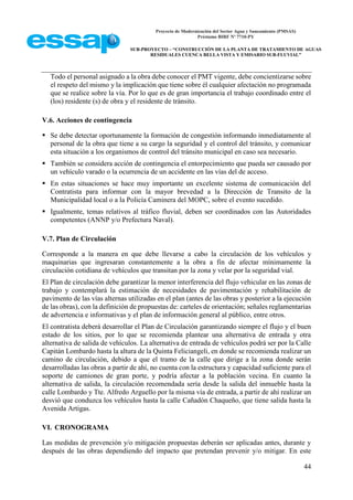 Proyecto de Modernización del Sector Agua y Saneamiento (PMSAS)
Préstamo BIRF Nº 7710-PY
SUB-PROYECTO – “CONSTRUCCIÓN DE LA PLANTA DE TRATAMIENTO DE AGUAS
RESIDUALES CUENCA BELLA VISTA Y EMISARIO SUB-FLUVIAL”
44
Todo el personal asignado a la obra debe conocer el PMT vigente, debe concientizarse sobre
el respeto del mismo y la implicación que tiene sobre él cualquier afectación no programada
que se realice sobre la vía. Por lo que es de gran importancia el trabajo coordinado entre el
(los) residente (s) de obra y el residente de tránsito.
V.6. Acciones de contingencia
 Se debe detectar oportunamente la formación de congestión informando inmediatamente al
personal de la obra que tiene a su cargo la seguridad y el control del tránsito, y comunicar
esta situación a los organismos de control del tránsito municipal en caso sea necesario.
 También se considera acción de contingencia el entorpecimiento que pueda ser causado por
un vehículo varado o la ocurrencia de un accidente en las vías del de acceso.
 En estas situaciones se hace muy importante un excelente sistema de comunicación del
Contratista para informar con la mayor brevedad a la Dirección de Transito de la
Municipalidad local o a la Policía Caminera del MOPC, sobre el evento sucedido.
 Igualmente, temas relativos al tráfico fluvial, deben ser coordinados con las Autoridades
competentes (ANNP y/o Prefectura Naval).
V.7. Plan de Circulación
Corresponde a la manera en que debe llevarse a cabo la circulación de los vehículos y
maquinarias que ingresaran constantemente a la obra a fin de afectar mínimamente la
circulación cotidiana de vehículos que transitan por la zona y velar por la seguridad vial.
El Plan de circulación debe garantizar la menor interferencia del flujo vehicular en las zonas de
trabajo y contemplará la estimación de necesidades de pavimentación y rehabilitación de
pavimento de las vías alternas utilizadas en el plan (antes de las obras y posterior a la ejecución
de las obras), con la definición de propuestas de: carteles de orientación; señales reglamentarias
de advertencia e informativas y el plan de información general al público, entre otros.
El contratista deberá desarrollar el Plan de Circulación garantizando siempre el flujo y el buen
estado de los sitios, por lo que se recomienda plantear una alternativa de entrada y otra
alternativa de salida de vehículos. La alternativa de entrada de vehículos podrá ser por la Calle
Capitán Lombardo hasta la altura de la Quinta Feliciangeli, en donde se recomienda realizar un
camino de circulación, debido a que el tramo de la calle que dirige a la zona donde serán
desarrolladas las obras a partir de ahí, no cuenta con la estructura y capacidad suficiente para el
soporte de camiones de gran porte, y podría afectar a la población vecina. En cuanto la
alternativa de salida, la circulación recomendada sería desde la salida del inmueble hasta la
calle Lombardo y Tte. Alfredo Arguello por la misma vía de entrada, a partir de ahí realizar un
desvió que conduzca los vehículos hasta la calle Cañadón Chaqueño, que tiene salida hasta la
Avenida Artigas.
VI. CRONOGRAMA
Las medidas de prevención y/o mitigación propuestas deberán ser aplicadas antes, durante y
después de las obras dependiendo del impacto que pretendan prevenir y/o mitigar. En este
 