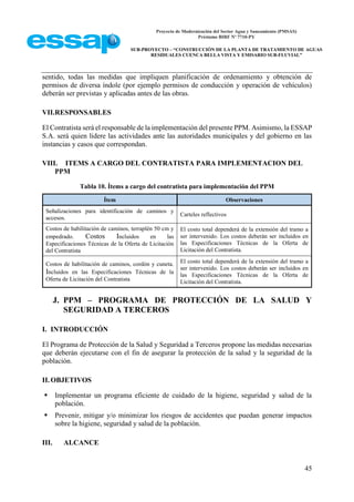 Proyecto de Modernización del Sector Agua y Saneamiento (PMSAS)
Préstamo BIRF Nº 7710-PY
SUB-PROYECTO – “CONSTRUCCIÓN DE LA PLANTA DE TRATAMIENTO DE AGUAS
RESIDUALES CUENCA BELLA VISTA Y EMISARIO SUB-FLUVIAL”
45
sentido, todas las medidas que impliquen planificación de ordenamiento y obtención de
permisos de diversa índole (por ejemplo permisos de conducción y operación de vehículos)
deberán ser previstas y aplicadas antes de las obras.
VII.RESPONSABLES
El Contratista será el responsable de la implementación del presente PPM. Asimismo, la ESSAP
S.A. será quien lidere las actividades ante las autoridades municipales y del gobierno en las
instancias y casos que correspondan.
VIII. ITEMS A CARGO DEL CONTRATISTA PARA IMPLEMENTACION DEL
PPM
Tabla 10. Ítems a cargo del contratista para implementación del PPM
Ítem Observaciones
Señalizaciones para identificación de caminos y
accesos.
Carteles reflectivos
Costos de habilitación de caminos, terraplén 50 cm y
empedrado. Costos Incluidos en las
Especificaciones Técnicas de la Oferta de Licitación
del Contratista
El costo total dependerá de la extensión del tramo a
ser intervenido. Los costos deberán ser incluidos en
las Especificaciones Técnicas de la Oferta de
Licitación del Contratista.
Costos de habilitación de caminos, cordón y cuneta.
Incluidos en las Especificaciones Técnicas de la
Oferta de Licitación del Contratista
El costo total dependerá de la extensión del tramo a
ser intervenido. Los costos deberán ser incluidos en
las Especificaciones Técnicas de la Oferta de
Licitación del Contratista.
J. PPM – PROGRAMA DE PROTECCIÓN DE LA SALUD Y
SEGURIDAD A TERCEROS
I. INTRODUCCIÓN
El Programa de Protección de la Salud y Seguridad a Terceros propone las medidas necesarias
que deberán ejecutarse con el fin de asegurar la protección de la salud y la seguridad de la
población.
II.OBJETIVOS
 Implementar un programa eficiente de cuidado de la higiene, seguridad y salud de la
población.
 Prevenir, mitigar y/o minimizar los riesgos de accidentes que puedan generar impactos
sobre la higiene, seguridad y salud de la población.
III. ALCANCE
 