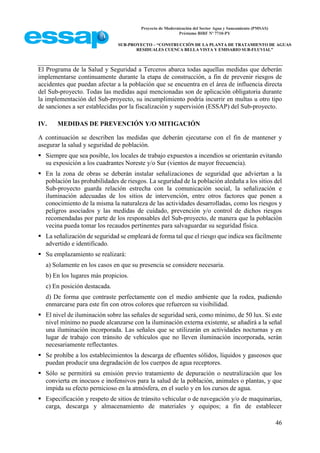 Proyecto de Modernización del Sector Agua y Saneamiento (PMSAS)
Préstamo BIRF Nº 7710-PY
SUB-PROYECTO – “CONSTRUCCIÓN DE LA PLANTA DE TRATAMIENTO DE AGUAS
RESIDUALES CUENCA BELLA VISTA Y EMISARIO SUB-FLUVIAL”
46
El Programa de la Salud y Seguridad a Terceros abarca todas aquellas medidas que deberán
implementarse continuamente durante la etapa de construcción, a fin de prevenir riesgos de
accidentes que puedan afectar a la población que se encuentra en el área de influencia directa
del Sub-proyecto. Todas las medidas aquí mencionadas son de aplicación obligatoria durante
la implementación del Sub-proyecto, su incumplimiento podría incurrir en multas u otro tipo
de sanciones a ser establecidas por la fiscalización y supervisión (ESSAP) del Sub-proyecto.
IV. MEDIDAS DE PREVENCIÓN Y/O MITIGACIÓN
A continuación se describen las medidas que deberán ejecutarse con el fin de mantener y
asegurar la salud y seguridad de población.
 Siempre que sea posible, los locales de trabajo expuestos a incendios se orientarán evitando
su exposición a los cuadrantes Noreste y/o Sur (vientos de mayor frecuencia).
 En la zona de obras se deberán instalar señalizaciones de seguridad que adviertan a la
población las probabilidades de riesgos. La seguridad de la población aledaña a los sitios del
Sub-proyecto guarda relación estrecha con la comunicación social, la señalización e
iluminación adecuadas de los sitios de intervención, entre otros factores que ponen a
conocimiento de la misma la naturaleza de las actividades desarrolladas, como los riesgos y
peligros asociados y las medidas de cuidado, prevención y/o control de dichos riesgos
recomendadas por parte de los responsables del Sub-proyecto, de manera que la población
vecina pueda tomar los recaudos pertinentes para salvaguardar su seguridad física.
 La señalización de seguridad se empleará de forma tal que el riesgo que indica sea fácilmente
advertido e identificado.
 Su emplazamiento se realizará:
a) Solamente en los casos en que su presencia se considere necesaria.
b) En los lugares más propicios.
c) En posición destacada.
d) De forma que contraste perfectamente con el medio ambiente que la rodea, pudiendo
enmarcarse para este fin con otros colores que refuercen su visibilidad.
 El nivel de iluminación sobre las señales de seguridad será, como mínimo, de 50 lux. Si este
nivel mínimo no puede alcanzarse con la iluminación externa existente, se añadirá a la señal
una iluminación incorporada. Las señales que se utilizarán en actividades nocturnas y en
lugar de trabajo con tránsito de vehículos que no lleven iluminación incorporada, serán
necesariamente reflectantes.
 Se prohíbe a los establecimientos la descarga de efluentes sólidos, líquidos y gaseosos que
puedan producir una degradación de los cuerpos de agua receptores.
 Sólo se permitirá su emisión previo tratamiento de depuración o neutralización que los
convierta en inocuos e inofensivos para la salud de la población, animales o plantas, y que
impida su efecto pernicioso en la atmósfera, en el suelo y en los cursos de agua.
 Especificación y respeto de sitios de tránsito vehicular o de navegación y/o de maquinarias,
carga, descarga y almacenamiento de materiales y equipos; a fin de establecer
 
