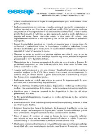 Proyecto de Modernización del Sector Agua y Saneamiento (PMSAS)
Préstamo BIRF Nº 7710-PY
SUB-PROYECTO – “CONSTRUCCIÓN DE LA PLANTA DE TRATAMIENTO DE AGUAS
RESIDUALES CUENCA BELLA VISTA Y EMISARIO SUB-FLUVIAL”
47
diferenciadamente las zonas de riesgos físicos importantes (atropello, arrollamiento, caídas,
golpes, inundación).
 Realizar mantenimiento preventivo de vehículos, equipos de navegación y maquinarias al
inicio de los trabajos, para detección y reparación de posibles fallas que podrían resultar en
una generación de ruidos por encima de los límites establecidos (mayores a 75 db). Se deberá
prohibir la utilización de vehículos que provoquen ruidos debido a ajustes defectuosos o
desgaste del motor, frenos, carrocerías, rodajes u otras partes del mismo, carga
imperfectamente distribuida o mal asegurada y que circulen con bandas de rodamiento
inapropiadas.
 Reducir la velocidad de transito de los vehículos y/o maquinarias en la zona de obras a fin
de disminuir la producción de polvos. Se determina una velocidad de 10 km/hora, dejando
abierta la posibilidad de que la misma pueda ser reconsiderada si en la práctica se observa la
necesidad de reducir y/o aumentar la misma.
 Mantener los suelos en condiciones húmedas mediante aspersión de agua, según sea
necesario, especialmente en casos de trabajar en suelos muy sueltos, tendiente a desprender
gran cantidad de polvo durante los trabajos.
 Mantenimiento de la limpieza permanente de los sitios de obras, tránsito y descanso del
personal del Sub-proyecto, así como de los alrededores, fuera de los límites definidos como
zona de afectación de la obra.
 Asegurar que los residuos de la obra sean retirados y llevados al vertedero/relleno sanitario
municipal aprobado por la SEAM. No se autoriza la apertura de micro-vertederos en las
zonas de obras, en terrenos baldíos, la quema de residuos para su eliminación y cualquier
tipo de disposición inadecuada de residuos.
 Implementar sanitarios portátiles con sistema apropiados de almacenamiento de aguas
residuales para su posterior retiro y disposición final.
 Prever y determinar con anticipación el área de disposición de residuos de construcción de
modo a evitar un esparcimiento de los mismos y evitar molestias u obstrucciones en el sitio.
 Considerar para la ubicación temporal de los desperdicios la dirección del viento
predominante en la zona.
 Se debe evitar el almacenamiento o acopio de los residuos por más de dos dias y evitar su
humedecimiento.
 Planificar el tránsito de los vehículos y/o maquinarias del Sub-proyecto y mantener el orden
de este en la zona de obras.
 Establecer horarios fijos fuera de los habituales de descanso de la población vecina para
realizar trabajos con las maquinarias de gran porte, trabajos de construcción que generen
ruido y vibraciones, transporte de materiales hacia y desde los sitios de obras.
 Prever el desvío de camiones de carga en lugares de mayor congestión vehicular,
especialmente en horas pico, de manera de disminuir al máximo la emisión de partículas
contaminantes y la afectación directa a la población presente en tales sitios.
 Planificar un ordenamiento en la zona de obra, estableciendo áreas específicas para cada tipo
de actividad, tales como manejo (acopio, depósito, carga/descarga) de materiales e insumos,
 