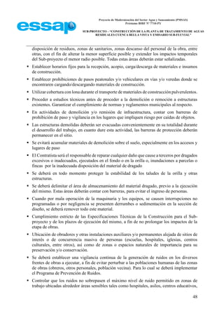 Proyecto de Modernización del Sector Agua y Saneamiento (PMSAS)
Préstamo BIRF Nº 7710-PY
SUB-PROYECTO – “CONSTRUCCIÓN DE LA PLANTA DE TRATAMIENTO DE AGUAS
RESIDUALES CUENCA BELLA VISTA Y EMISARIO SUB-FLUVIAL”
48
disposición de residuos, zonas de sanitarios, zonas descanso del personal de la obra, entre
otras, con el fin de alterar la menor superficie posible y extender los impactos temporales
del Sub-proyecto el menor radio posible. Todas estas áreas deberán estar señalizadas.
 Establecer horarios fijos para la recepción, acopio, carga/descarga de materiales e insumos
de construcción.
 Establecer prohibiciones de pasos peatonales y/o vehiculares en vías y/o veredas donde se
encontraren cargando/descargando materiales de construcción.
 Utilizar cobertura con lona durante el transporte de materiales de construcción pulverulentos.
 Proceder a estudios técnicos antes de proceder a la demolición o remoción a estructuras
existentes. Garantizar el cumplimiento de normas y reglamentos municipales al respecto.
 En actividades de demolición y/o remisión de infraestructura, contar con barreras de
prohibición de paso y vigilancia en los lugares que impliquen riesgo por caídas de objetos.
 Las estructuras demolidas deberán ser evacuadas convenientemente en su totalidad durante
el desarrollo del trabajo, en cuanto dure esta actividad, las barreras de protección deberán
permanecer en el sitio.
 Se evitará acumular materiales de demolición sobre el suelo, especialmente en los accesos y
lugares de paso
 El Contratista será el responsable de reparar cualquier daño que cause a terceros por dragados
excesivos o inadecuados, ejecutados en el fondo o en la orilla o, inundaciones a parcelas o
fincas por la inadecuada disposición del material de dragado
 Se deberá en todo momento proteger la estabilidad de los taludes de la orilla y otras
estructuras.
 Se deberá delimitar el área de almacenamiento del material dragado, previo a la ejecución
del mismo. Estas áreas deberán contar con barreras, para evitar el ingreso de personas.
 Cuando por mala operación de la maquinaria y los equipos, se causen interrupciones no
programadas o por negligencia se presenten derrumbes o sedimentación en la sección de
diseño, se deberá remover todo este material.
 Cumplimiento estricto de las Especificaciones Técnicas de la Construcción para el Sub-
proyecto y de los plazos de ejecución del mismo, a fin de no prolongar los impactos de la
etapa de obras.
 Ubicación de obradores y otras instalaciones auxiliares y/o permanentes alejada de sitios de
interés o de concurrencia masiva de personas (escuelas, hospitales, iglesias, centros
culturales, entre otros), así como de zonas o espacios naturales de importancia para su
preservación y/o conservación.
 Se deberá establecer una vigilancia continua de la generación de ruidos en los diversos
frentes de obras a ejecutar, a fin de evitar perturbar a las poblaciones humanas de las zonas
de obras (obreros, otros personales, población vecina). Para lo cual se deberá implementar
el Programa de Prevención de Ruidos.
 Controlar que los ruidos no sobrepasen el máximo nivel de ruido permitido en zonas de
trabajo ubicadas alrededor áreas sensibles tales como hospitales, asilos, centros educativos,
 