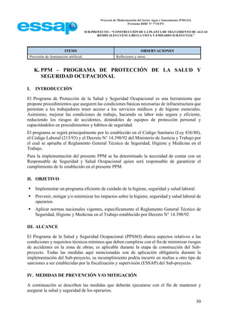 Proyecto de Modernización del Sector Agua y Saneamiento (PMSAS)
Préstamo BIRF Nº 7710-PY
SUB-PROYECTO – “CONSTRUCCIÓN DE LA PLANTA DE TRATAMIENTO DE AGUAS
RESIDUALES CUENCA BELLA VISTA Y EMISARIO SUB-FLUVIAL”
50
ITEMS OBSERVACIONES
Provisión de iluminación artificial. Reflectores y otros.
K. PPM – PROGRAMA DE PROTECCIÓN DE LA SALUD Y
SEGURIDAD OCUPACIONAL
I. INTRODUCCIÓN
El Programa de Protección de la Salud y Seguridad Ocupacional es una herramienta que
propone procedimientos que aseguren las condiciones básicas necesarias de infraestructura que
permitan a los trabajadores tener acceso a los servicios médicos y de higiene esenciales.
Asimismo, mejorar las condiciones de trabajo, haciendo su labor más segura y eficiente,
reduciendo los riesgos de accidentes, dotándoles de equipos de protección personal y
capacitándolos en procedimientos y hábitos de seguridad.
El programa se regirá principalmente por lo establecido en el Código Sanitario (Ley 836/80),
el Código Laboral (213/93) y el Decreto N° 14.390/92 del Ministerio de Justicia y Trabajo por
el cual se aprueba el Reglamento General Técnico de Seguridad, Higiene y Medicina en el
Trabajo.
Para la implementación del presente PPM se ha determinado la necesidad de contar con un
Responsable de Seguridad y Salud Ocupacional quien será responsable de garantizar el
cumplimiento de lo establecido en el presente PPM.
II. OBJETIVO
 Implementar un programa eficiente de cuidado de la higiene, seguridad y salud laboral.
 Prevenir, mitigar y/o minimizar los impactos sobre la higiene, seguridad y salud laboral de
operarios.
 Aplicar normas nacionales vigentes, específicamente el Reglamento General Técnico de
Seguridad, Higiene y Medicina en el Trabajo establecido por Decreto N° 14.390/92
III. ALCANCE
El Programa de la Salud y Seguridad Ocupacional (PPSSO) abarca aspectos relativos a las
condiciones y requisitos técnicos mínimos que deben cumplirse con el fin de minimizar riesgos
de accidentes en la zona de obras; es aplicable durante la etapa de construcción del Sub-
proyecto. Todas las medidas aquí mencionadas son de aplicación obligatoria durante la
implementación del Sub-proyecto, su incumplimiento podría incurrir en multas u otro tipo de
sanciones a ser establecidas por la fiscalización y supervisión (ESSAP) del Sub-proyecto.
IV. MEDIDAS DE PREVENCIÓN Y/O MITIGACIÓN
A continuación se describen las medidas que deberán ejecutarse con el fin de mantener y
asegurar la salud y seguridad de los operarios.
 