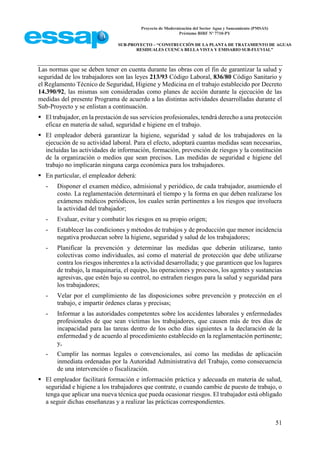 Proyecto de Modernización del Sector Agua y Saneamiento (PMSAS)
Préstamo BIRF Nº 7710-PY
SUB-PROYECTO – “CONSTRUCCIÓN DE LA PLANTA DE TRATAMIENTO DE AGUAS
RESIDUALES CUENCA BELLA VISTA Y EMISARIO SUB-FLUVIAL”
51
Las normas que se deben tener en cuenta durante las obras con el fin de garantizar la salud y
seguridad de los trabajadores son las leyes 213/93 Código Laboral, 836/80 Código Sanitario y
el Reglamento Técnico de Seguridad, Higiene y Medicina en el trabajo establecido por Decreto
14.390/92, las mismas son consideradas como planes de acción durante la ejecución de las
medidas del presente Programa de acuerdo a las distintas actividades desarrolladas durante el
Sub-Proyecto y se enlistan a continuación.
 El trabajador, en la prestación de sus servicios profesionales, tendrá derecho a una protección
eficaz en materia de salud, seguridad e higiene en el trabajo.
 El empleador deberá garantizar la higiene, seguridad y salud de los trabajadores en la
ejecución de su actividad laboral. Para el efecto, adoptará cuantas medidas sean necesarias,
incluidas las actividades de información, formación, prevención de riesgos y la constitución
de la organización o medios que sean precisos. Las medidas de seguridad e higiene del
trabajo no implicarán ninguna carga económica para los trabajadores.
 En particular, el empleador deberá:
- Disponer el examen médico, admisional y periódico, de cada trabajador, asumiendo el
costo. La reglamentación determinará el tiempo y la forma en que deben realizarse los
exámenes médicos periódicos, los cuales serán pertinentes a los riesgos que involucra
la actividad del trabajador;
- Evaluar, evitar y combatir los riesgos en su propio origen;
- Establecer las condiciones y métodos de trabajos y de producción que menor incidencia
negativa produzcan sobre la higiene, seguridad y salud de los trabajadores;
- Planificar la prevención y determinar las medidas que deberán utilizarse, tanto
colectivas como individuales, así como el material de protección que debe utilizarse
contra los riesgos inherentes a la actividad desarrollada; y que garanticen que los lugares
de trabajo, la maquinaria, el equipo, las operaciones y procesos, los agentes y sustancias
agresivas, que estén bajo su control, no entrañen riesgos para la salud y seguridad para
los trabajadores;
- Velar por el cumplimiento de las disposiciones sobre prevención y protección en el
trabajo, e impartir órdenes claras y precisas;
- Informar a las autoridades competentes sobre los accidentes laborales y enfermedades
profesionales de que sean víctimas los trabajadores, que causen más de tres días de
incapacidad para las tareas dentro de los ocho días siguientes a la declaración de la
enfermedad y de acuerdo al procedimiento establecido en la reglamentación pertinente;
y,
- Cumplir las normas legales o convencionales, así como las medidas de aplicación
inmediata ordenadas por la Autoridad Administrativa del Trabajo, como consecuencia
de una intervención o fiscalización.
 El empleador facilitará formación e información práctica y adecuada en materia de salud,
seguridad e higiene a los trabajadores que contrate, o cuando cambie de puesto de trabajo, o
tenga que aplicar una nueva técnica que pueda ocasionar riesgos. El trabajador está obligado
a seguir dichas enseñanzas y a realizar las prácticas correspondientes.
 
