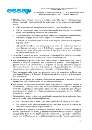 Proyecto de Modernización del Sector Agua y Saneamiento (PMSAS)
Préstamo BIRF Nº 7710-PY
SUB-PROYECTO – “CONSTRUCCIÓN DE LA PLANTA DE TRATAMIENTO DE AGUAS
RESIDUALES CUENCA BELLA VISTA Y EMISARIO SUB-FLUVIAL”
52
 El trabajador está obligado a observar en su trabajo las medidas legales y reglamentarias de
higiene, seguridad y medicina laboral. De conformidad con las instrucciones establecidas
deberá:
- Utilizar correctamente la maquinaria, herramientas y equipos productivos;
- Utilizar y mantener en condiciones de uso la ropa y el equipo de protección individual
puesto a su disposición gratuitamente por el empleador;
- Evitar el manipuleo o desactivación de los dispositivos de seguridad de la maquinaria,
herramienta o equipo productivo a su cargo o de sus compañeros de labor;
- Colaborar con la empresa para disfrutar de las mejores condiciones de seguridad,
higiene y salud; y,
- Advertir al empleador o a sus representantes, así como a los mandos con funciones
específicas de protección y control de la higiene, seguridad y salud, sobre cualquier
situación que entrañe peligro grave, así como de todo defecto que se haya comprobado
en los sistemas de protección.
 Se prohíbe la introducción, venta y consumo de bebidas alcohólicas en locales de trabajo,
así como su elaboración en empresas que no tengan este objeto especial.
 Los trabajadores no podrán dormir en el área de trabajo u obras constructivas, solo se
habilitara el obrador o campamento para el descanso de operarios. Cuando se permita al
personal comer en el establecimiento, se dispondrá de un lugar apropiado y equipado
adecuadamente a dicho fin, el que estará separado de los lugares de trabajo. Los comedores,
vestuarios y servicios sanitarios deben ser mantenidos en óptimas condiciones.
 Todo campamento debe contar con elementos básicos de saneamiento ambiental que
establezca el Ministerio de Justicia y Trabajo atendiendo a su naturaleza y al tiempo que
dure su instalación.
 Siempre que sea posible, los locales de trabajo expuestos a incendios se orientarán evitando
su exposición a los cuadrantes Norte y/o Sur (vientos dominantes).
 Los residuos de materiales inflamables deben depositarse en recipientes cerrados e
incombustibles. Asimismo, cuando estos residuos puedan reaccionar entre sí, se dispondrán
recipientes independientes, señalizándose adecuadamente. Los recipientes que contengan
estos residuos se vaciarán con la frecuencia adecuada, manteniéndose en buen estado de
conservación y limpieza.
 Se instalarán los equipos extintores de incendios adecuados en función de las distintas clases
de fuegos y de las especificaciones del fabricante.
- Los extintores se situarán donde exista mayor probabilidad de originarse el incendio
- Los extintores serán revisados periódicamente y cargados, según las normas de los
fabricantes, inmediatamente después de usarlos.
 La señalización de seguridad se establecerá en orden a indicar la existencia de riesgos y
medidas a adoptar ante los mismos, y determinar emplazamiento de dispositivos y equipos
de seguridad y demás medios de protección. La señalización de seguridad no sustituirá en
ningún caso la obligatoriedad que proceda de adoptar las medidas preventivas, colectivas o
 