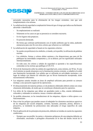 Proyecto de Modernización del Sector Agua y Saneamiento (PMSAS)
Préstamo BIRF Nº 7710-PY
SUB-PROYECTO – “CONSTRUCCIÓN DE LA PLANTA DE TRATAMIENTO DE AGUAS
RESIDUALES CUENCA BELLA VISTA Y EMISARIO SUB-FLUVIAL”
53
personales necesarias para la eliminación de los riesgos existentes, sino que será
complementaria a las mismas.
 La señalización de seguridad se empleará de forma tal que el riesgo que indica sea fácilmente
advertido e identificado.
- Su emplazamiento se realizará:
- Solamente en los casos en que su presencia se considere necesaria.
- En los lugares más propicios.
- En posición destacada.
- De forma que contraste perfectamente con el medio ambiente que la rodea, pudiendo
enmarcarse para este fin con otros colores que refuercen su visibilidad.
 La señalización de seguridad se basará en los siguientes criterios:
- Se usarán con preferencia los símbolos, evitando, en lo posible, la utilización de palabras
escritas.
- Los símbolos, formas y colores deben sujetarse a las disposiciones que para tal fin
publiquen las autoridades competentes y, en su defecto, por los significados utilizados
internacionalmente.
- En todo caso, los colores y señales de seguridad se ajustarán a las especificaciones
contenidas en las normas que publique el I.N.T.N.
 El nivel de iluminación sobre las señales de seguridad será, como mínimo, de 50 lux. Si este
nivel mínimo no puede alcanzarse con la iluminación externa existente, se añadirá a la señal
una iluminación incorporada. Las señales que se utilizarán en actividades nocturnas y en
lugar de trabajo con tránsito de vehículos que no lleven iluminación incorporada, serán
necesariamente reflectantes.
 Las máquinas estarán situadas en áreas de amplitud suficiente para permitir su correcto
montaje y una ejecución segura de las operaciones.
 El almacenamiento de materias primas y/o de productos elaborados deberá contar con zonas
claramente delimitadas, de modo que no constituyan obstáculos para los operarios.
 Los útiles de las máquinas que deban ser guardados junto a ellas, estarán debidamente
colocados y ordenados en armarios, mesas o estantes adecuados.
 Se prohíbe almacenar, en las inmediaciones de las máquinas, objetos o útiles ajenos a su
funcionamiento.
 Para evitar los peligros que puedan causar al trabajador los elementos mecánicos agresivos
de las máquinas por acción atrapante, cortante, lacerante, punzante, prensa, abrasiva o
proyectiva, se instalarán las protecciones más adecuadas al riesgo específico de cada
máquina.
 Para la aplicación de los principios de protección, deberán ser tenidas en cuenta las siguientes
condiciones:
- Siempre que sea posible, las partes o elementos peligrosos de una máquina deberán ser
eliminados, encerrados o protegidos eficazmente en la fase del diseño inicial de la
 
