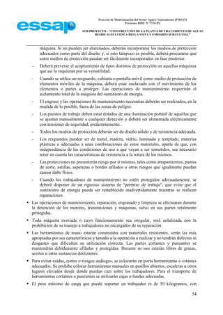 Proyecto de Modernización del Sector Agua y Saneamiento (PMSAS)
Préstamo BIRF Nº 7710-PY
SUB-PROYECTO – “CONSTRUCCIÓN DE LA PLANTA DE TRATAMIENTO DE AGUAS
RESIDUALES CUENCA BELLA VISTA Y EMISARIO SUB-FLUVIAL”
54
máquina. Si no pueden ser eliminados, deberán incorporarse los medios de protección
adecuados como parte del diseño y, si esto tampoco es posible, deberá procurarse que
estos medios de protección puedan ser fácilmente incorporados en fase posterior.
- Deberá preverse el acoplamiento de tipos distintos de protección en aquellas máquinas
que así lo requieran por su versatilidad.
- Cuando se utilice un resguardo, cubierta o pantalla móvil como medio de protección de
elementos móviles de la máquina, deberá estar enclavado con el movimiento de los
elementos o partes a proteger. Las operaciones de mantenimiento requerirán el
aislamiento total de la máquina del suministro de energía.
- El engrase y las operaciones de mantenimiento necesarias deberán ser realizados, en la
medida de lo posible, fuera de las zonas de peligro.
- Los puestos de trabajo deben estar dotados de una iluminación portátil de aquellas que
se ajustan manualmente a cualquier dirección y deberá ser alimentada eléctricamente
con tensiones de seguridad, preferentemente.
- Todos los medios de protección deberán ser de diseño sólido y de resistencia adecuada.
- Los resguardos pueden ser de metal, madera, vidrio, laminado y templado, materias
plásticas o adecuadas a unas combinaciones de estos materiales, aparte de que, con
independencia de las condiciones de uso a que vayan a ser sometidos, sea necesario
tener en cuenta las características de resistencia a la rotura de los mismos.
- Las protecciones no presentarán riesgo por sí mismas, tales como atrapamientos, puntas
de corte, astillas, asperezas o bordes afilados u otros riesgos que igualmente puedan
causar daño físico.
- Cuando los trabajadores de mantenimiento no estén protegidos adecuadamente, se
deberá disponer de un riguroso sistema de "permiso de trabajo", que evite que el
suministro de energía pueda ser restablecido inadvertidamente mientras se realicen
reparaciones.
 Las operaciones de mantenimiento, reparación, engrasado y limpieza se efectuaran durante
la detención de los motores, transmisiones y máquinas, salvo en sus partes totalmente
protegidas.
 Toda máquina averiada o cuyo funcionamiento sea irregular, será señalizada con la
prohibición de su manejo a trabajadores no encargados de su reparación.
 Las herramientas de mano estarán construidas con materiales resistentes, serán las más
apropiadas por sus características y tamaño a la operación a realizar y no tendrán defectos ni
desgastes que dificulten su utilización correcta. Las partes cortantes y punzantes se
mantendrán debidamente afiladas y protegidas. Durante su uso estarán libres de grasas,
aceites u otras sustancias deslizantes.
 Para evitar caídas, cortes o riesgos análogos, se colocarán en porta herramientas o estantes
adecuados. Se prohíbe colocar herramientas manuales en pasillos abiertos, escaleras u otros
lugares elevados desde donde puedan caer sobre los trabajadores. Para el transporte de
herramientas cortantes o punzantes se utilizarán cajas o fundas adecuadas.
 El peso máximo de carga que puede soportar un trabajador es de 50 kilogramos, con
 