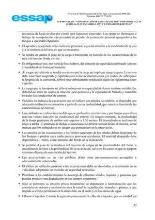 Proyecto de Modernización del Sector Agua y Saneamiento (PMSAS)
Préstamo BIRF Nº 7710-PY
SUB-PROYECTO – “CONSTRUCCIÓN DE LA PLANTA DE TRATAMIENTO DE AGUAS
RESIDUALES CUENCA BELLA VISTA Y EMISARIO SUB-FLUVIAL”
55
tolerancia de hasta un diez por ciento para supuestos especiales. Los operarios destinados a
trabajo de manipulación irán provistos de prendas de protección personal apropiadas a los
riesgos a que estén expuestos.
 El apilado y desapilado debe realizarse prestando especial atención a la estabilidad de la pila
y a la resistencia del área en que se encuentra.
 Se tendrá en cuenta el peso de la carga a transportar en función de las características de la
ruta o el terreno donde circule.
 Es obligatorio el uso, por parte de los choferes, del cinturón de seguridad combinado (cintura
y bandolera) en forma permanente.
 Al cargar un vehículo se tendrá en cuenta que la carga no implique riesgo alguno. La misma
debe estar bien asegurada y repartida para evitar desplazamientos y/o caídas; de sobrepasar
la longitud de la carrocería, deberá estar debidamente señalizada según las reglamentaciones
vigentes.
 La carga que se transporte no deberá sobrepasar su capacidad ni el peso máximo establecido,
debiéndose tener en cuenta la relación: peso/potencia y la capacidad de frenado y maniobra
en todas las condiciones de camino.
 En todos los trabajos de excavación que se realicen con taludes no estables, se dispondrá una
adecuada entibación o contención a partir de cierta profundidad, que estará en función de las
características del terreno.
 Los entibados se realizarán a medida que se profundice en el terreno y por franjas cuya altura
máxima vendrá dada por las condiciones del terreno. En ningún momento, la profundidad
de la franja pendiente de entibar será superior a 1.50 metros. El desentibado se realizará de
abajo a arriba. El entibado de dichas excavaciones se deberá realizar desde el exterior, de tal
manera que los trabajadores no tengan que permanecer en la excavación.
 Las paredes de las excavaciones y los bordes superiores de los taludes deben despejarse de
los bloques o piedras cuya caída pudiere provocar accidentes. El material despejado debe
depositarse a 1 metro, como mínimo, del borde de la excavación.
 Se prohíbe el paso de vehículos o del depósito de cargas en las proximidades del Talud, a
una distancia inferior a la profundidad de la excavación, salvo en los casos en que se adopten
sistemas eficaces de contención del terreno.
 Las excavaciones en las vías públicas deben estar permanentemente protegidas y
adecuadamente señalizadas.
 El tráfico de vehículos próximo a las excavaciones debe ser desviados, o disminuido en su
velocidad, adoptando las medidas de seguridad necesarias.
 Prohíbase a los establecimientos la descarga de efluentes sólidos, líquidos y gaseosos que
puedan producir una degradación en los cuerpos receptores.
 Sólo se permitirá su emisión previo tratamiento de depuración o neutralización que los
convierta en inocuos e inofensivos para la salud de la población, animales o plantas, y que
impida su efecto pernicioso en la atmósfera, en el suelo y en los cursos de agua.
 Efluentes líquidos: Cuando la agresión proveniente de efluentes líquidos, por su calidad y/o
 