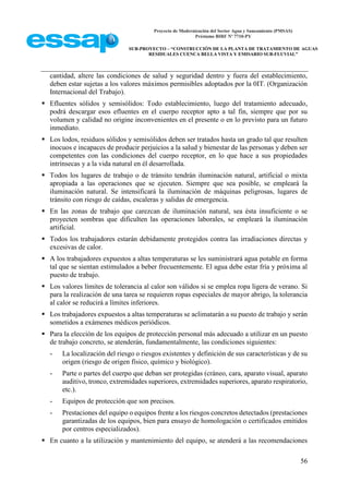 Proyecto de Modernización del Sector Agua y Saneamiento (PMSAS)
Préstamo BIRF Nº 7710-PY
SUB-PROYECTO – “CONSTRUCCIÓN DE LA PLANTA DE TRATAMIENTO DE AGUAS
RESIDUALES CUENCA BELLA VISTA Y EMISARIO SUB-FLUVIAL”
56
cantidad, altere las condiciones de salud y seguridad dentro y fuera del establecimiento,
deben estar sujetas a los valores máximos permisibles adoptados por la 0IT. (Organización
Internacional del Trabajo).
 Efluentes sólidos y semisólidos: Todo establecimiento, luego del tratamiento adecuado,
podrá descargar esos efluentes en el cuerpo receptor apto a tal fin, siempre que por su
volumen y calidad no origine inconvenientes en el presente o en lo previsto para un futuro
inmediato.
 Los lodos, residuos sólidos y semisólidos deben ser tratados hasta un grado tal que resulten
inocuos e incapaces de producir perjuicios a la salud y bienestar de las personas y deben ser
competentes con las condiciones del cuerpo receptor, en lo que hace a sus propiedades
intrínsecas y a la vida natural en él desarrollada.
 Todos los lugares de trabajo o de tránsito tendrán iluminación natural, artificial o mixta
apropiada a las operaciones que se ejecuten. Siempre que sea posible, se empleará la
iluminación natural. Se intensificará la iluminación de máquinas peligrosas, lugares de
tránsito con riesgo de caídas, escaleras y salidas de emergencia.
 En las zonas de trabajo que carezcan de iluminación natural, sea ésta insuficiente o se
proyecten sombras que dificulten las operaciones laborales, se empleará la iluminación
artificial.
 Todos los trabajadores estarán debidamente protegidos contra las irradiaciones directas y
excesivas de calor.
 A los trabajadores expuestos a altas temperaturas se les suministrará agua potable en forma
tal que se sientan estimulados a beber frecuentemente. El agua debe estar fría y próxima al
puesto de trabajo.
 Los valores límites de tolerancia al calor son válidos si se emplea ropa ligera de verano. Si
para la realización de una tarea se requieren ropas especiales de mayor abrigo, la tolerancia
al calor se reducirá a límites inferiores.
 Los trabajadores expuestos a altas temperaturas se aclimatarán a su puesto de trabajo y serán
sometidos a exámenes médicos periódicos.
 Para la elección de los equipos de protección personal más adecuado a utilizar en un puesto
de trabajo concreto, se atenderán, fundamentalmente, las condiciones siguientes:
- La localización del riesgo o riesgos existentes y definición de sus características y de su
origen (riesgo de origen físico, químico y biológico).
- Parte o partes del cuerpo que deban ser protegidas (cráneo, cara, aparato visual, aparato
auditivo, tronco, extremidades superiores, extremidades superiores, aparato respiratorio,
etc.).
- Equipos de protección que son precisos.
- Prestaciones del equipo o equipos frente a los riesgos concretos detectados (prestaciones
garantizadas de los equipos, bien para ensayo de homologación o certificados emitidos
por centros especializados).
 En cuanto a la utilización y mantenimiento del equipo, se atenderá a las recomendaciones
 