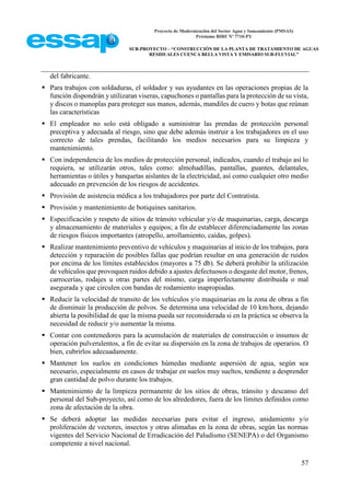 Proyecto de Modernización del Sector Agua y Saneamiento (PMSAS)
Préstamo BIRF Nº 7710-PY
SUB-PROYECTO – “CONSTRUCCIÓN DE LA PLANTA DE TRATAMIENTO DE AGUAS
RESIDUALES CUENCA BELLA VISTA Y EMISARIO SUB-FLUVIAL”
57
del fabricante.
 Para trabajos con soldaduras, el soldador y sus ayudantes en las operaciones propias de la
función dispondrán y utilizaran viseras, capuchones o pantallas para la protección de su vista,
y discos o manoplas para proteger sus manos, además, mandiles de cuero y botas que reúnan
las características
 El empleador no solo está obligado a suministrar las prendas de protección personal
preceptiva y adecuada al riesgo, sino que debe además instruir a los trabajadores en el uso
correcto de tales prendas, facilitando los medios necesarios para su limpieza y
mantenimiento.
 Con independencia de los medios de protección personal, indicados, cuando el trabajo así lo
requiera, se utilizarán otros, tales como: almohadillas, pantallas, guantes, delantales,
herramientas o útiles y banquetas aislantes de la electricidad, así como cualquier otro medio
adecuado en prevención de los riesgos de accidentes.
 Provisión de asistencia médica a los trabajadores por parte del Contratista.
 Provisión y mantenimiento de botiquines sanitarios.
 Especificación y respeto de sitios de tránsito vehicular y/o de maquinarias, carga, descarga
y almacenamiento de materiales y equipos; a fin de establecer diferenciadamente las zonas
de riesgos físicos importantes (atropello, arrollamiento, caídas, golpes).
 Realizar mantenimiento preventivo de vehículos y maquinarias al inicio de los trabajos, para
detección y reparación de posibles fallas que podrían resultar en una generación de ruidos
por encima de los límites establecidos (mayores a 75 db). Se deberá prohibir la utilización
de vehículos que provoquen ruidos debido a ajustes defectuosos o desgaste del motor, frenos,
carrocerías, rodajes u otras partes del mismo, carga imperfectamente distribuida o mal
asegurada y que circulen con bandas de rodamiento inapropiadas.
 Reducir la velocidad de transito de los vehículos y/o maquinarias en la zona de obras a fin
de disminuir la producción de polvos. Se determina una velocidad de 10 km/hora, dejando
abierta la posibilidad de que la misma pueda ser reconsiderada si en la práctica se observa la
necesidad de reducir y/o aumentar la misma.
 Contar con contenedores para la acumulación de materiales de construcción o insumos de
operación pulverulentos, a fin de evitar su dispersión en la zona de trabajos de operarios. O
bien, cubrirlos adecuadamente.
 Mantener los suelos en condiciones húmedas mediante aspersión de agua, según sea
necesario, especialmente en casos de trabajar en suelos muy sueltos, tendiente a desprender
gran cantidad de polvo durante los trabajos.
 Mantenimiento de la limpieza permanente de los sitios de obras, tránsito y descanso del
personal del Sub-proyecto, así como de los alrededores, fuera de los límites definidos como
zona de afectación de la obra.
 Se deberá adoptar las medidas necesarias para evitar el ingreso, anidamiento y/o
proliferación de vectores, insectos y otras alimañas en la zona de obras, según las normas
vigentes del Servicio Nacional de Erradicación del Paludismo (SENEPA) o del Organismo
competente a nivel nacional.
 