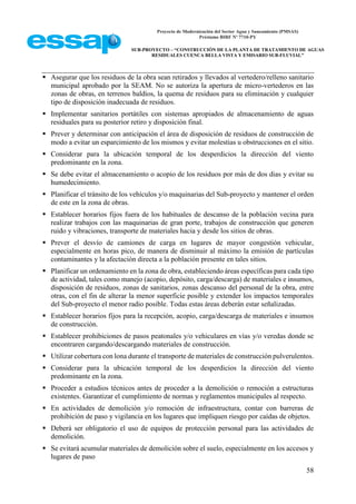 Proyecto de Modernización del Sector Agua y Saneamiento (PMSAS)
Préstamo BIRF Nº 7710-PY
SUB-PROYECTO – “CONSTRUCCIÓN DE LA PLANTA DE TRATAMIENTO DE AGUAS
RESIDUALES CUENCA BELLA VISTA Y EMISARIO SUB-FLUVIAL”
58
 Asegurar que los residuos de la obra sean retirados y llevados al vertedero/relleno sanitario
municipal aprobado por la SEAM. No se autoriza la apertura de micro-vertederos en las
zonas de obras, en terrenos baldíos, la quema de residuos para su eliminación y cualquier
tipo de disposición inadecuada de residuos.
 Implementar sanitarios portátiles con sistemas apropiados de almacenamiento de aguas
residuales para su posterior retiro y disposición final.
 Prever y determinar con anticipación el área de disposición de residuos de construcción de
modo a evitar un esparcimiento de los mismos y evitar molestias u obstrucciones en el sitio.
 Considerar para la ubicación temporal de los desperdicios la dirección del viento
predominante en la zona.
 Se debe evitar el almacenamiento o acopio de los residuos por más de dos dias y evitar su
humedecimiento.
 Planificar el tránsito de los vehículos y/o maquinarias del Sub-proyecto y mantener el orden
de este en la zona de obras.
 Establecer horarios fijos fuera de los habituales de descanso de la población vecina para
realizar trabajos con las maquinarias de gran porte, trabajos de construcción que generen
ruido y vibraciones, transporte de materiales hacia y desde los sitios de obras.
 Prever el desvío de camiones de carga en lugares de mayor congestión vehicular,
especialmente en horas pico, de manera de disminuir al máximo la emisión de partículas
contaminantes y la afectación directa a la población presente en tales sitios.
 Planificar un ordenamiento en la zona de obra, estableciendo áreas específicas para cada tipo
de actividad, tales como manejo (acopio, depósito, carga/descarga) de materiales e insumos,
disposición de residuos, zonas de sanitarios, zonas descanso del personal de la obra, entre
otras, con el fin de alterar la menor superficie posible y extender los impactos temporales
del Sub-proyecto el menor radio posible. Todas estas áreas deberán estar señalizadas.
 Establecer horarios fijos para la recepción, acopio, carga/descarga de materiales e insumos
de construcción.
 Establecer prohibiciones de pasos peatonales y/o vehiculares en vías y/o veredas donde se
encontraren cargando/descargando materiales de construcción.
 Utilizar cobertura con lona durante el transporte de materiales de construcción pulverulentos.
 Considerar para la ubicación temporal de los desperdicios la dirección del viento
predominante en la zona.
 Proceder a estudios técnicos antes de proceder a la demolición o remoción a estructuras
existentes. Garantizar el cumplimiento de normas y reglamentos municipales al respecto.
 En actividades de demolición y/o remoción de infraestructura, contar con barreras de
prohibición de paso y vigilancia en los lugares que impliquen riesgo por caídas de objetos.
 Deberá ser obligatorio el uso de equipos de protección personal para las actividades de
demolición.
 Se evitará acumular materiales de demolición sobre el suelo, especialmente en los accesos y
lugares de paso
 