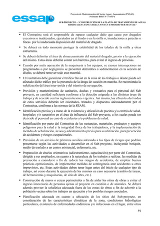 Proyecto de Modernización del Sector Agua y Saneamiento (PMSAS)
Préstamo BIRF Nº 7710-PY
SUB-PROYECTO – “CONSTRUCCIÓN DE LA PLANTA DE TRATAMIENTO DE AGUAS
RESIDUALES CUENCA BELLA VISTA Y EMISARIO SUB-FLUVIAL”
59
 El Contratista será el responsable de reparar cualquier daño que cause por dragados
excesivos o inadecuados, ejecutados en el fondo o en la orilla o, inundaciones a parcelas o
fincas por la inadecuada disposición del material de dragado
 Se deberá en todo momento proteger la estabilidad de los taludes de la orilla y otras
estructuras.
 Se deberá delimitar el área de almacenamiento del material dragado, previo a la ejecución
del mismo. Estas áreas deberán contar con barreras, para evitar el ingreso de personas.
 Cuando por mala operación de la maquinaria y los equipos, se causen interrupciones no
programadas o por negligencia se presenten derrumbes o sedimentación en la sección de
diseño, se deberá remover todo este material.
 El Contratista debe garantizar el tráfico fluvial en la zona de los trabajos o donde pueda ser
afectado dicho tráfico por la presencia de la draga de succión en marcha. Se recomienda la
señalización del área intervenida y del tránsito de navegación.
 Provisión y mantenimiento de sanitarios, duchas y vestuarios para el personal del Sub
proyecto, en cantidad suficiente conforme a la dotación asignada a las distintas áreas de
trabajo y de acuerdo con las reglamentaciones vigentes. Así mismo, los efluentes derivados
de estos servicios deberán ser colectados, tratados y dispuestos adecuadamente por el
Contratista, conforme a las normas de la SEAM.
 Identificación precisa y a mano de la existencia y ubicación de puestos y/o centros de salud,
hospitales y/o sanatorios en el área de influencia del Sub-proyecto, a los cuales pueda ser
derivado el personal en caso de accidentes y/o problemas de salud.
 Identificación por parte del Contratista de las sustancias, materiales, productos y equipos
peligrosos para la salud y la integridad física de los trabajadores, y la implementación de
medidas de señalización, avisos y adiestramiento previo para su utilización, para prevención
de accidentes y riesgos ocupacionales.
 Provisión de un servicio de primeros auxilios adecuado a los tipos de riesgos que podrían
presentarse según las actividades a desarrollar en el Sub-proyecto, incluyendo botiquín,
medio de traslado a un centro asistencial, enfermería, etc.
 Preparación de charlas orientativas (adiestramiento, capacitación) por parte del Contratista,
dirigido a sus empleados, en cuanto a la naturaleza de los trabajos a realizar, las medidas de
precaución a considerar a fin de reducir los riesgos de accidentes, de emplear buenas
prácticas operacionales, de implementar medidas de contingencia ante accidentes u otros
imprevistos, etc. Estas actividades deben tener lugar antes del inicio de cualquier tipo de
trabajo, así como durante la ejecución de los mismos en caso necesario (cambio de tareas,
de herramientas y maquinarias, de sitio de obra, etc.).
 Construcción de muros o cercas perimetrales a fin de aislar los sitios de obras y evitar el
ingreso innecesario de personas ajenas al proyecto en cuestión o de animales. Se deberá
además proveer la señalética adecuada fuera de las zonas de obras a fin de advertir a la
población vecina sobre los trabajos en ejecución y los posibles riesgos asociados.
 Planificación adecuada en cuanto a ubicación de los sitios del Sub-proyecto, en
consideración de las características climáticas de la zona, condiciones hidrológicas
particulares, existencia de enfermedades endémicas y/o infecciosas en el lugar, entre otros
 