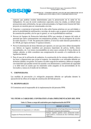 Proyecto de Modernización del Sector Agua y Saneamiento (PMSAS)
Préstamo BIRF Nº 7710-PY
SUB-PROYECTO – “CONSTRUCCIÓN DE LA PLANTA DE TRATAMIENTO DE AGUAS
RESIDUALES CUENCA BELLA VISTA Y EMISARIO SUB-FLUVIAL”
60
aspectos que podrían resultar determinantes para la preservación de la salud de los
trabajadores. En caso de existir condiciones especiales como las citadas, se deberá tomar
precauciones para enfrentarlas, las que serán presentadas a la Supervisión General del Sub-
proyecto en cuestión para ser consensuadas con ésta.
 Capacitar y concienciar al personal de la obra sobre buenas prácticas en sus actividades y
prever la posibilidad de reutilización y reciclaje, de modo a que se genere el mínimo residuo
de construcción posible y de los que se genere, se vea la posibilidad de reutilizar.
 Proveer de Equipos de Protección Individual (EPIs) que atenúen el impacto del ruido al
personal que opere continuamente con maquinarias pesadas, a fin de protegerse de niveles
de ruido mayores a 75 db. Sin protección auditiva, el nivel de ruido máximo permisible es
de 100 db, por lapsos de hasta 15 (quince) minutos.
 Prever la disminución de horas laborales por operario, en caso que éstos deban desempeñar
sus labores en lugares insalubres por presencia importante de polvos, hollín, olores
nauseabundos, etc. Los turnos recomendables en estos casos constan de 6 horas diarias de
trabajo, además, se debe considerar una compensación de acuerdo a lo establecido en la
legislación laboral.
 Para el caso de la utilización de andamios, la construcción de los mismos deberá ceñirse a
las leyes y disposiciones que exijan al respecto, los materiales a ser utilizados deberán ser
de buena calidad y sin grietas. En cuanto a la sobre carga de los andamios, deben ser cargados
con materiales que puedan resistir de acuerdo a sus dimensiones y coeficientes de seguridad
y se debe tener en cuenta que los materiales serán cargados en las proximidades de los
travesaños y nunca en el medio de los tablones.
V. CRONOGRAMA
Las medidas de prevención y/o mitigación propuestas deberán ser aplicadas durante la
ejecución de las obras en la etapa de construcción del Sub-proyecto.
VI. RESPONSABLES
El Contratista será el responsable de la implementación del presente PPM.
VII. ITEMS A CARGO DEL CONTRATISTA PARA IMPLEMENTACION DEL PPM
Tabla 12: Ítems a cargo del contratista para implementación del PPM
ÍTEM OBSERVACIONES
Mantenimiento de maquinarias y/o vehículos.
Costos incluidos en las Especificaciones Técnicas de
la Oferta de Licitación del Contratista.
Equipos de Protección Personal.
Incluye, zapatón, guantes, casco, protección ocular,
tapón auditivo, vestimenta de alta visibilidad, chaleco
reflectivo.
 