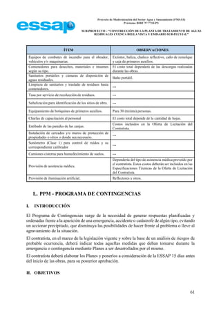 Proyecto de Modernización del Sector Agua y Saneamiento (PMSAS)
Préstamo BIRF Nº 7710-PY
SUB-PROYECTO – “CONSTRUCCIÓN DE LA PLANTA DE TRATAMIENTO DE AGUAS
RESIDUALES CUENCA BELLA VISTA Y EMISARIO SUB-FLUVIAL”
61
ÍTEM OBSERVACIONES
Equipos de combates de incendio para el obrador,
vehículos y/o maquinarias.
Extintor, baliza, chaleco reflectivo, caño de remolque
y caja de primeros auxilios.
Contenedores para desechos, materiales e insumos
según su tipo.
El costo total dependerá de las descargas realizadas
durante las obras.
Sanitarios portátiles y cámaras de disposición de
aguas residuales.
Baño portátil.
Limpieza de sanitarios y traslado de residuos hasta
contenedores.
---
Tasa por servicio de recolección de residuos. ---
Señalización para identificación de los sitios de obra. ---
Equipamiento de botiquines de primeros auxilios. Para 30 (treinta) personas.
Charlas de capacitación al personal El costo total depende de la cantidad de hojas.
Entibado de las paredes de las zanjas.
Costos incluidos en la Oferta de Licitación del
Contratista.
Instalación de cercados y/o muros de protección de
propiedades o sitios o donde sea necesario.
---
Sonómetro (Clase 1) para control de ruidos y su
correspondiente calibrador
---
Camiones cisterna para humedecimiento de suelos. ---
Provisión de asistencia médica.
Dependería del tipo de asistencia médica proveído por
el contratista. Estos costos deberán ser incluidos en las
Especificaciones Técnicas de la Oferta de Licitación
del Contratista.
Provisión de iluminación artificial. Reflectores y otros.
L. PPM - PROGRAMA DE CONTINGENCIAS
I. INTRODUCCIÓN
El Programa de Contingencias surge de la necesidad de generar respuestas planificadas y
ordenadas frente a la aparición de una emergencia, accidente o catástrofe de algún tipo, evitando
un accionar precipitado, que disminuya las posibilidades de hacer frente al problema o lleve al
agravamiento de la situación.
El contratista, en el marco de la legislación vigente y sobre la base de un análisis de riesgos de
probable ocurrencia, deberá indicar todas aquellas medidas que deban tomarse durante la
emergencia o contingencia mediante Planes a ser desarrollados por el mismo.
El contratista deberá elaborar los Planes y ponerlos a consideración de la ESSAP 15 días antes
del inicio de las obras, para su posterior aprobación.
II. OBJETIVOS
 