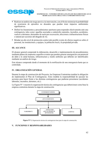 Proyecto de Modernización del Sector Agua y Saneamiento (PMSAS)
Préstamo BIRF Nº 7710-PY
SUB-PROYECTO – “CONSTRUCCIÓN DE LA PLANTA DE TRATAMIENTO DE AGUAS
RESIDUALES CUENCA BELLA VISTA Y EMISARIO SUB-FLUVIAL”
62
 Realizar un análisis de riesgo previo a la intervención, con el fin de minimizar la probabilidad
de ocurrencia de episodios no deseados que puedan tener impactos ambientales
significativos.
 Definir los lineamientos y procedimientos oportunos para responder efectivamente ante una
contingencia, tales como: aquellas asociadas a catástrofes naturales, incendios, accidentes,
vuelcos o derrames, derrumbes de suelo por excavación, afecciones a infraestructuras físicas
o natural por acciones del dragado de río.
 Brindar un alto nivel de protección contra todo posible evento de efectos negativos sobre el
personal, las instalaciones y equipos, la población local y la propiedad privada.
III. ALCANCE
El alcance general comprende la elaboración, desarrollo e implementación de procedimientos
mediante planes de respuesta a aquellos eventos que pueden generar emergencias con potencial
de daño a la salud humana, infraestructura y medio ambiente que deberán ser identificados
mediante un análisis de riesgo.
Este alcance comprende desde el momento de la notificación de una emergencia hasta que es
controlada.
IV. ORGANIZACIÓN GENERAL
Durante la etapa de construcción del Proyecto, las Empresas Contratistas tendrán la obligación
de implementar el Plan de Contingencias. Estos tendrán la responsabilidad de ejecutar las
acciones para hacer frente a las distintas contingencias que pudieran presentarse (accidentes
laborales, incendios, derrames, etc.).
La Figura Nº 1 muestra la organización técnica de contingencias que deberá tener como base la
empresa contratista durante la etapa de construcción
Figura N° 1. Organización técnica de contingencias base para la etapa de construcción.
V. FUNCIONES Y RESPONSABILIDADES
 