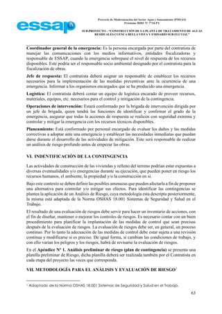 Proyecto de Modernización del Sector Agua y Saneamiento (PMSAS)
Préstamo BIRF Nº 7710-PY
SUB-PROYECTO – “CONSTRUCCIÓN DE LA PLANTA DE TRATAMIENTO DE AGUAS
RESIDUALES CUENCA BELLA VISTA Y EMISARIO SUB-FLUVIAL”
63
Coordinador general de la emergencia: Es la persona encargada por parte del contratista de
manejar las comunicaciones con los medios informativos, entidades fiscalizadoras y
responsable de ESSAP, cuando la emergencia sobrepase el nivel de respuesta de los recursos
disponibles. Este podría ser el responsable socio ambiental designado por el contratista para la
fiscalización de obras.
Jefe de respuesta: El contratista deberá asignar un responsable de establecer los recursos
necesarios para la implementación de las medidas preventivas ante la ocurrencia de una
emergencia. Informar a los organismos encargados que se ha producido una emergencia.
Logística: El contratista deberá contar un equipo de logística encarado de proveer recursos,
materiales, equipos, etc. necesarios para el control y mitigación de la contingencia.
Operaciones de intervención: Estará conformado por la brigada de intervención dirigida por
un jefe de brigada, quien tendrá las funciones de identificar y confirmar el grado de la
emergencia, asegurar que todas la acciones de respuesta se realicen con seguridad extrema y
controlar y mitigar la emergencia con los recursos técnicos disponibles.
Planeamiento: Está conformado por personal encargado de evaluar los daños y las medidas
correctivas a adoptar ante una emergencia y establecer las necesidades inmediatas que puedan
darse durante el desarrollo de las actividades de mitigación. Este será responsable de realizar
un análisis de riesgo profundo antes de empezar las obras.
VI. INDENTIFICACIÓN DE LA CONTINGENCIA
Las actividades de construcción de las viviendas y relleno del terreno podrían estar expuestas a
diversas eventualidades y/o emergencias durante su ejecución, que pueden poner en riesgo los
recursos humanos, el ambiente, la propiedad y/o la construcción en sí.
Bajo este contexto se deben definir las posibles amenazas que pueden afectarla a fin de proponer
una alternativa para controlar y/o mitigar sus efectos. Para identificar las contingencias se
plantea la aplicación de un Análisis de Riesgo, cuya metodología esta descripta posteriormente,
la misma está adaptada de la Norma OSHAS 18.001 Sistemas de Seguridad y Salud en el
Trabajo.
El resultado de una evaluación de riesgos debe servir para hacer un inventario de acciones, con
el fin de diseñar, mantener o mejorar los controles de riesgos. Es necesario contar con un buen
procedimiento para planificar la implantación de las medidas de control que sean precisas
después de la evaluación de riesgos. La evaluación de riesgos debe ser, en general, un proceso
continuo. Por lo tanto la adecuación de las medidas de control debe estar sujeta a una revisión
continua y modificarse si es preciso. De igual forma, si cambian las condiciones de trabajo, y
con ello varían los peligros y los riesgos, habrá de revisarse la evaluación de riesgos.
En el Apéndice Nº 1. Análisis preliminar de riesgo (plan de contingencia) se presenta una
planilla preliminar de Riesgo, dicha planilla deberá ser realizada también por el Contratista en
cada etapa del proyecto las veces que corresponda.
VII. METODOLOGÍA PARA EL ANÁLISIS Y EVALUACIÓN DE RIESGO1
1 Adaptado de la Norma OSHAS 18.001 Sistemas de Seguridad y Salud en el Trabajo.
 