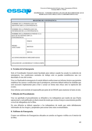 Proyecto de Modernización del Sector Agua y Saneamiento (PMSAS)
Préstamo BIRF Nº 7710-PY
SUB-PROYECTO – “CONSTRUCCIÓN DE LA PLANTA DE TRATAMIENTO DE AGUAS
RESIDUALES CUENCA BELLA VISTA Y EMISARIO SUB-FLUVIAL”
69
REGISTRO DE CONTINGENCIA
NOMBRE DE LA PERSONA QUE HA
IDENTIFICADO LA CONTINGENCIA
NOMBRE DE LA PERSONA QUE HA
INFORMADO DE LA CONTINGENCIA
NOMBRE DE LA PERSONA/UNIDAD A LA
QUE SE HA NOTIFICADO LA
CONTINGENCIA
MEDIO
AFECTADO
FISICO
BIOTICO
SOCIAL
ACCIONES/MEDIDAS IMPLEMENADAS
ANALISIS DE LAS MEDIDAS Y CONCLUSIÓN
6. Termino de la Emergencia
Solo el Coordinador General estará facultado para indicar cuando ha cesado la condición de
emergencia. Las condiciones normales de trabajo solo se pueden restablecerse una vez
decretado el cese del evento.
Una vez finalizada la emergencia el comité deberá confeccionar un informe técnico que permita
establecer las causas o condiciones que la produjeron, asimismo deberá indicar las medidas que
será necesario implementar para evitar o actuar en forma más eficaz ante la repetición del
evento.
Este informe será remitido al responsable por parte de la ESSAP, para mantener al tanto al ente.
7. Difusión del Procedimiento
Una vez aprobado el procedimiento se difundirá a los trabajadores por medio de una Charla
operacional y será publicado en diario mural de modo que exista el mayor conocimiento posible
a nivel de trabajadores de la Obra.
En esta difusión se deberá capacitar a los trabajadores de modo que estén debidamente
informados de los riesgos y preparados para actuar ante estas eventualidades.
8. Teléfonos de Emergencia.
Contar con teléfonos de Emergencias ubicados en carteles en lugares visibles en el interior de
la Obra.
 
