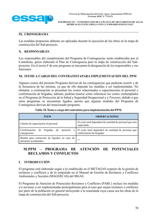 Proyecto de Modernización del Sector Agua y Saneamiento (PMSAS)
Préstamo BIRF Nº 7710-PY
SUB-PROYECTO – “CONSTRUCCIÓN DE LA PLANTA DE TRATAMIENTO DE AGUAS
RESIDUALES CUENCA BELLA VISTA Y EMISARIO SUB-FLUVIAL”
70
IX. CRONOGRAMA
Las medidas propuestas deberán ser aplicadas durante la ejecución de las obras en la etapa de
construcción del Sub-proyecto.
X. RESPONSABLES
Los responsables del cumplimiento del Programa de Contingencias serán establecidos por el
Contratista, quien elaborará el Plan de Contingencia para la etapa de construcción del Sub-
proyecto. En el inciso F de este programa se encuentra la designación de los responsables y sus
funciones.
XI. ITEMS A CARGO DEL CONTRATISTAPARA IMPLEMENTACION DEL PPM
Algunos costos del presente Programa derivan de las contingencias que pudieran ocurrir y de
la frecuencia de las mismas, ya que de ello depende las medidas a ser implementadas. No
obstante, a continuación se presentan los costos relacionados a capacitaciones al personal y
conformación de brigadas; además, podrían tenerse como referencia los costos contemplados
en el Programa de Protección de la Salud y Seguridad Ocupacional y a Terceros; debido a que
estos programas se encuentran ligados, puesto que algunas medidas del Programa de
Contingencia derivan del mencionado programa.
Tabla 18. Ítems a cargo del contratista para implementación del PPM.
ÍTEM OBSERVACIONES
Charlas de capacitación al personal
El costo total dependerá de cantidad de personal que será
capacitado.
Conformación de brigadas de atención a
emergencias
El costo total dependerá de cantidad de personas que
conformarán las brigadas.
Bomba para extracción de líquidos en caso de
derrames accidentales
---
M.PPM – PROGRAMA DE ATENCIÓN DE POTENCIALES
RECLAMOS Y CONFLICTOS
I. INTRODUCCIÓN
El programa está elaborado según a lo establecido en el METAGAS respecto de la gestión de
reclamos y conflictos y de lo estipulado en el Manual de Gestión de Reclamos y Conflictos
Ambientales y Sociales (MAGERCAS) del MGAS.
El Programa de Atención de Potenciales Reclamos y Conflictos (PARC) incluye las medidas
y/o acciones a ser implementadas principalmente para el caso que surjan reclamos o conflictos
por parte de la población en general incluyendo a la reasentada cuya causa sea las obras de la
etapa de construcción del Sub-proyecto.
 