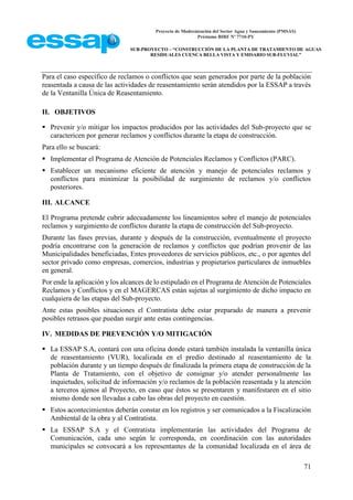 Proyecto de Modernización del Sector Agua y Saneamiento (PMSAS)
Préstamo BIRF Nº 7710-PY
SUB-PROYECTO – “CONSTRUCCIÓN DE LA PLANTA DE TRATAMIENTO DE AGUAS
RESIDUALES CUENCA BELLA VISTA Y EMISARIO SUB-FLUVIAL”
71
Para el caso específico de reclamos o conflictos que sean generados por parte de la población
reasentada a causa de las actividades de reasentamiento serán atendidos por la ESSAP a través
de la Ventanilla Única de Reasentamiento.
II. OBJETIVOS
 Prevenir y/o mitigar los impactos producidos por las actividades del Sub-proyecto que se
caractericen por generar reclamos y conflictos durante la etapa de construcción.
Para ello se buscará:
 Implementar el Programa de Atención de Potenciales Reclamos y Conflictos (PARC).
 Establecer un mecanismo eficiente de atención y manejo de potenciales reclamos y
conflictos para minimizar la posibilidad de surgimiento de reclamos y/o conflictos
posteriores.
III. ALCANCE
El Programa pretende cubrir adecuadamente los lineamientos sobre el manejo de potenciales
reclamos y surgimiento de conflictos durante la etapa de construcción del Sub-proyecto.
Durante las fases previas, durante y después de la construcción, eventualmente el proyecto
podría encontrarse con la generación de reclamos y conflictos que podrían provenir de las
Municipalidades beneficiadas, Entes proveedores de servicios públicos, etc., o por agentes del
sector privado como empresas, comercios, industrias y propietarios particulares de inmuebles
en general.
Por ende la aplicación y los alcances de lo estipulado en el Programa de Atención de Potenciales
Reclamos y Conflictos y en el MAGERCAS están sujetas al surgimiento de dicho impacto en
cualquiera de las etapas del Sub-proyecto.
Ante estas posibles situaciones el Contratista debe estar preparado de manera a prevenir
posibles retrasos que puedan surgir ante estas contingencias.
IV. MEDIDAS DE PREVENCIÓN Y/O MITIGACIÓN
 La ESSAP S.A, contará con una oficina donde estará también instalada la ventanilla única
de reasentamiento (VUR), localizada en el predio destinado al reasentamiento de la
población durante y un tiempo después de finalizada la primera etapa de construcción de la
Planta de Tratamiento, con el objetivo de consignar y/o atender personalmente las
inquietudes, solicitud de información y/o reclamos de la población reasentada y la atención
a terceros ajenos al Proyecto, en caso que éstos se presentaren y manifestaren en el sitio
mismo donde son llevadas a cabo las obras del proyecto en cuestión.
 Estos acontecimientos deberán constar en los registros y ser comunicados a la Fiscalización
Ambiental de la obra y al Contratista.
 La ESSAP S.A y el Contratista implementarán las actividades del Programa de
Comunicación, cada uno según le corresponda, en coordinación con las autoridades
municipales se convocará a los representantes de la comunidad localizada en el área de
 