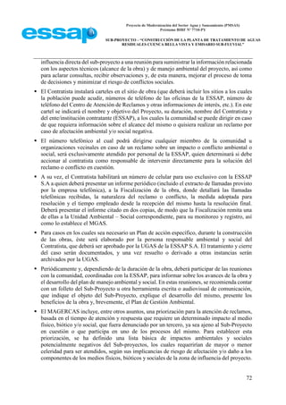 Proyecto de Modernización del Sector Agua y Saneamiento (PMSAS)
Préstamo BIRF Nº 7710-PY
SUB-PROYECTO – “CONSTRUCCIÓN DE LA PLANTA DE TRATAMIENTO DE AGUAS
RESIDUALES CUENCA BELLA VISTA Y EMISARIO SUB-FLUVIAL”
72
influencia directa del sub-proyecto a una reunión para suministrar la información relacionada
con los aspectos técnicos (alcance de la obra) y de manejo ambiental del proyecto, así como
para aclarar consultas, recibir observaciones y, de esta manera, mejorar el proceso de toma
de decisiones y minimizar el riesgo de conflictos sociales.
 El Contratista instalará carteles en el sitio de obra (que deberá incluir los sitios a los cuales
la población puede acudir, números de teléfono de las oficinas de la ESSAP, número de
teléfono del Centro de Atención de Reclamos y otras informaciones de interés, etc.). En este
cartel se indicará el nombre y objetivo del Proyecto, su duración, nombre del Contratista y
del ente/institución contratante (ESSAP), a los cuales la comunidad se puede dirigir en caso
de que requiera información sobre el alcance del mismo o quisiera realizar un reclamo por
caso de afectación ambiental y/o social negativa.
 El número telefónico al cual podrá dirigirse cualquier miembro de la comunidad u
organizaciones vecinales en caso de un reclamo sobre un impacto o conflicto ambiental o
social, será exclusivamente atendido por personal de la ESSAP, quien determinará si debe
accionar al contratista como responsable de intervenir directamente para la solución del
reclamo o conflicto en cuestión.
 A su vez, el Contratista habilitará un número de celular para uso exclusivo con la ESSAP
S.A a quien deberá presentar un informe periódico (incluido el extracto de llamadas provisto
por la empresa telefónica), a la Fiscalización de la obra, donde detallará las llamadas
telefónicas recibidas, la naturaleza del reclamo o conflicto, la medida adoptada para
resolución y el tiempo empleado desde la recepción del mismo hasta la resolución final.
Deberá presentar el informe citado en dos copias, de modo que la Fiscalización remita una
de ellas a la Unidad Ambiental – Social correspondiente, para su monitoreo y registro, así
como lo establece el MGAS.
 Para casos en los cuales sea necesario un Plan de acción específico, durante la construcción
de las obras, éste será elaborado por la persona responsable ambiental y social del
Contratista, que deberá ser aprobado por la UGAS de la ESSAP S.A. El tratamiento y cierre
del caso serán documentados, y una vez resuelto o derivado a otras instancias serán
archivados por la UGAS.
 Periódicamente y, dependiendo de la duración de la obra, deberá participar de las reuniones
con la comunidad, coordinadas con la ESSAP, para informar sobre los avances de la obra y
el desarrollo del plan de manejo ambiental y social. En estas reuniones, se recomienda contar
con un folleto del Sub-Proyecto u otra herramienta escrita o audiovisual de comunicación,
que indique el objeto del Sub-Proyecto, explique el desarrollo del mismo, presente los
beneficios de la obra y, brevemente, el Plan de Gestión Ambiental.
 El MAGERCAS incluye, entre otros asuntos, una priorización para la atención de reclamos,
basada en el tiempo de atención y respuesta que requiere un determinado impacto al medio
físico, biótico y/o social, que fuera denunciado por un tercero, ya sea ajeno al Sub-Proyecto
en cuestión o que participa en uno de los procesos del mismo. Para establecer esta
priorización, se ha definido una lista básica de impactos ambientales y sociales
potencialmente negativos del Sub-proyectos, los cuales requerirían de mayor o menor
celeridad para ser atendidos, según sus implicancias de riesgo de afectación y/o daño a los
componentes de los medios físicos, bióticos y sociales de la zona de influencia del proyecto.
 