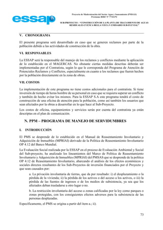 Proyecto de Modernización del Sector Agua y Saneamiento (PMSAS)
Préstamo BIRF Nº 7710-PY
SUB-PROYECTO – “CONSTRUCCIÓN DE LA PLANTA DE TRATAMIENTO DE AGUAS
RESIDUALES CUENCA BELLA VISTA Y EMISARIO SUB-FLUVIAL”
73
V. CRONOGRAMA
El presente programa será desarrollado en caso que se generen reclamos por parte de la
población debido a las actividades de construcción de la obra.
VI. RESPONSABLES
La ESSAP será la responsable del manejo de los reclamos y conflictos mediante la aplicación
de lo establecido en el MAGERCAS. No obstante ciertas medidas descritas deberán ser
implementadas por el Contratista, según lo que le corresponda del Programa de Atención de
Potenciales Reclamos y Conflictos, especialmente en cuanto a los reclamos que fueren hechos
por la población directamente en la zona de obras.
VII. COSTOS
La implementación de este programa no tiene costos adicionales para el contratista. Si tiene
inversión de tiempo de horas hombre de su personal en caso que se requiera superar un conflicto
y también de hecho evitar los mismos. Para la ESSAP S.A este programa tendrá el costo de
construcción de una oficina de atención para la población, como así también los usuarios que
sean afectados por la obras a desarrollar en lo que hace al Sub-Proyecto.
Los costos de oficina, equipamientos y servicios serán por cuenta del contratista ya están
descriptas en el plan de comunicación.
N. PPM – PROGRAMA DE MANEJO DE SERVIDUMBRES
I. INTRODUCCIÓN
El PMS se desprende de lo establecido en el Manual de Reasentamiento Involuntario y
Adquisición de Inmuebles (MPRIAI) derivado de la Política de Reasentamiento Involuntario
OP 4.12 del Banco Mundial.
La Evaluación Social realizada por la ESSAP en el proceso de Evaluación Ambiental y Social
del Sub-proyecto, ha analizado los lineamientos del Marco de Política de Reasentamiento
Involuntario y Adquisición de Inmuebles (MPRIAI) del PMSAS que se desprende de la política
OP 4.12 de Reasentamiento Involuntario, abarcando el análisis de los efectos económicos y
sociales directos resultantes de los Sub-Proyectos de inversión financiados por el Proyecto y
que sean causados por:
a. La privación involuntaria de tierras, que da por resultado: i) el desplazamiento o la
pérdida de la vivienda; ii) la pérdida de los activos o del acceso a los activos, o iii) la
pérdida de las fuentes de ingresos o de los medios de subsistencia, ya sea que los
afectados deban trasladarse a otro lugar o no.
b. La restricción involuntaria del acceso a zonas calificadas por la ley como parques o
zonas protegidas, con los consiguientes efectos adversos para la subsistencia de las
personas desplazadas.
Específicamente, el PMS se origina a partir del ítem a.; ii).
 