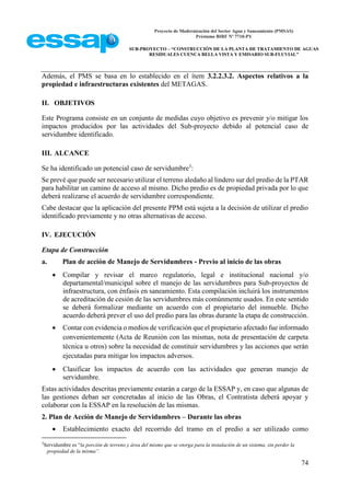 Proyecto de Modernización del Sector Agua y Saneamiento (PMSAS)
Préstamo BIRF Nº 7710-PY
SUB-PROYECTO – “CONSTRUCCIÓN DE LA PLANTA DE TRATAMIENTO DE AGUAS
RESIDUALES CUENCA BELLA VISTA Y EMISARIO SUB-FLUVIAL”
74
Además, el PMS se basa en lo establecido en el ítem 3.2.2.3.2. Aspectos relativos a la
propiedad e infraestructuras existentes del METAGAS.
II. OBJETIVOS
Este Programa consiste en un conjunto de medidas cuyo objetivo es prevenir y/o mitigar los
impactos producidos por las actividades del Sub-proyecto debido al potencial caso de
servidumbre identificado.
III. ALCANCE
Se ha identificado un potencial caso de servidumbre3
:
Se prevé que puede ser necesario utilizar el terreno aledaño al lindero sur del predio de la PTAR
para habilitar un camino de acceso al mismo. Dicho predio es de propiedad privada por lo que
deberá realizarse el acuerdo de servidumbre correspondiente.
Cabe destacar que la aplicación del presente PPM está sujeta a la decisión de utilizar el predio
identificado previamente y no otras alternativas de acceso.
IV. EJECUCIÓN
Etapa de Construcción
a. Plan de acción de Manejo de Servidumbres - Previo al inicio de las obras
 Compilar y revisar el marco regulatorio, legal e institucional nacional y/o
departamental/municipal sobre el manejo de las servidumbres para Sub-proyectos de
infraestructura, con énfasis en saneamiento. Esta compilación incluirá los instrumentos
de acreditación de cesión de las servidumbres más comúnmente usados. En este sentido
se deberá formalizar mediante un acuerdo con el propietario del inmueble. Dicho
acuerdo deberá prever el uso del predio para las obras durante la etapa de construcción.
 Contar con evidencia o medios de verificación que el propietario afectado fue informado
convenientemente (Acta de Reunión con las mismas, nota de presentación de carpeta
técnica u otros) sobre la necesidad de constituir servidumbres y las acciones que serán
ejecutadas para mitigar los impactos adversos.
 Clasificar los impactos de acuerdo con las actividades que generan manejo de
servidumbre.
Estas actividades descritas previamente estarán a cargo de la ESSAP y, en caso que algunas de
las gestiones deban ser concretadas al inicio de las Obras, el Contratista deberá apoyar y
colaborar con la ESSAP en la resolución de las mismas.
2. Plan de Acción de Manejo de Servidumbres – Durante las obras
 Establecimiento exacto del recorrido del tramo en el predio a ser utilizado como
3
Servidumbre es “la porción de terreno y área del mismo que se otorga para la instalación de un sistema, sin perder la
propiedad de la misma”.
 