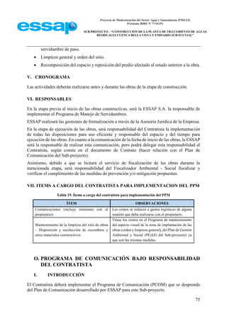 Proyecto de Modernización del Sector Agua y Saneamiento (PMSAS)
Préstamo BIRF Nº 7710-PY
SUB-PROYECTO – “CONSTRUCCIÓN DE LA PLANTA DE TRATAMIENTO DE AGUAS
RESIDUALES CUENCA BELLA VISTA Y EMISARIO SUB-FLUVIAL”
75
servidumbre de paso.
 Limpieza general y orden del sitio.
 Recomposición del espacio y reposición del predio afectado al estado anterior a la obra.
V. CRONOGRAMA
Las actividades deberán realizarse antes y durante las obras de la etapa de construcción.
VI. RESPONSABLES
En la etapa previa al inicio de las obras constructivas, será la ESSAP S.A. la responsable de
implementar el Programa de Manejo de Servidumbres.
ESSAP realizará las gestiones de formalización a través de la Asesoría Jurídica de la Empresa.
En la etapa de ejecución de las obras, será responsabilidad del Contratista la implementación
de todas las disposiciones para uso eficiente y responsable del espacio y del tiempo para
ejecución de las obras. En cuanto a la comunicación de la fecha de inicio de las obras, la ESSAP
será la responsable de realizar esta comunicación, pero podrá delegar esta responsabilidad al
Contratista, según conste en el documento de Contrato (hacer relación con el Plan de
Comunicación del Sub-proyecto).
Asimismo, debido a que se licitará el servicio de fiscalización de las obras durante la
mencionada etapa, será responsabilidad del Fiscalizador Ambiental - Social fiscalizar y
verificar el cumplimiento de las medidas de prevención y/o mitigación propuestas.
VII. ITEMS A CARGO DEL CONTRATISTA PARA IMPLEMENTACION DEL PPM
Tabla 19. Ítems a cargo del contratista para implementación del PPM
ÍTEM OBSERVACIONES
Comunicaciones (incluye reuniones con el
propietario)
Los costos se reducen a gastos logísticos de alguna
reunión que deba realizarse con el propietario.
Mantenimiento de la limpieza del sitio de obras
– Disposición y recolección de escombros y
otros materiales constructivos
Véase los costos en el Programa de mantenimiento
del aspecto visual de la zona de implantación de las
obras (orden y limpieza general), del Plan de Gestión
Ambiental y Social (PGAS) del Sub-proyecto) ya
que son las mismas medidas.
O. PROGRAMA DE COMUNICACIÓN BAJO RESPONSABILIDAD
DEL CONTRATISTA
I. INTRODUCCIÓN
El Contratista deberá implementar el Programa de Comunicación (PCOM) que se desprende
del Plan de Comunicación desarrollado por ESSAP para este Sub-proyecto.
 