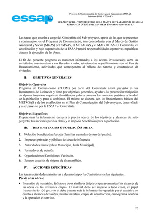 Proyecto de Modernización del Sector Agua y Saneamiento (PMSAS)
Préstamo BIRF Nº 7710-PY
SUB-PROYECTO – “CONSTRUCCIÓN DE LA PLANTA DE TRATAMIENTO DE AGUAS
RESIDUALES CUENCA BELLA VISTA Y EMISARIO SUB-FLUVIAL”
76
Las tareas que estarán a cargo del Contratista del Sub-proyecto, aparte de las que se presentan
a continuación en el Programa de Comunicación, son concordantes con el Marco de Gestión
Ambiental y Social (MGAS) del PMSAS, el METAGAS y el MAGERCAS. El Contratista, en
coordinación y bajo supervisión de la ESSAP tendrá responsabilidades operativas específicas
durante la ejecución de las obras.
El fin del presente programa es mantener informados a los actores involucrados sobre las
actividades constructivas a ser llevadas a cabo, relacionadas específicamente con el Plan de
Reasentamiento, actividades que corresponden al relleno del terreno y construcción de
viviendas.
II. OBJETIVOS GENERALES
Objetivos Generales
Programa de Comunicación (PCOM) por parte del Contratista estará previsto en los
Documentos de Licitación y tiene por objetivos generales, ayudar a la prevención/mitigación
de algunos impactos negativos identificados y dar a conocer los impactos positivos a la salud
de la población y para al ambiente. El mismo se elabora con los lineamientos básicos del
METAGAS y de los establecidos en el Plan de Comunicación del Sub-proyecto, desarrollado
y a ser provisto por la ESSAP al Contratista.
Objetivos Específicos
Proporcionar la información correcta y precisa acerca de los objetivos y alcances del sub-
proyecto, las acciones para las obras y el impacto beneficioso para la población.
III. DESTINATARIOS O POBLACIÓN META
1. Población beneficiada/afectada (familias asentadas dentro del predio).
2. Empresas privadas y públicas del área de influencia
3. Autoridades municipales (Municipio, Junta Municipal).
4. Formadores de opinión.
5. Organizaciones/Comisiones Vecinales.
6. Futuros usuarios de sistema de alcantarillado.
IV. ACCIONES ESPECÍFICAS
Las tareas/actividades prioritarias a desarrollar por la Contratista son las siguientes:
Previo a las obras:
 Impresión de materiales, folletos u otros similares (trípticos) para comunicar los alcances de
las obras en las diferentes etapas. El material debe ser impreso a todo color, en papel
ilustración de 120 grs. y en él debe constar toda la información requerida por el usuario/a en
cuanto a alcances de la obra, monto invertido, etapas de construcción, cronograma de obras
y la operación el servicio.
 