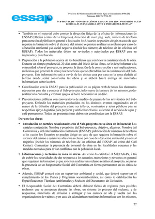 Proyecto de Modernización del Sector Agua y Saneamiento (PMSAS)
Préstamo BIRF Nº 7710-PY
SUB-PROYECTO – “CONSTRUCCIÓN DE LA PLANTA DE TRATAMIENTO DE AGUAS
RESIDUALES CUENCA BELLA VISTA Y EMISARIO SUB-FLUVIAL”
77
 También en el material debe constar la dirección física de la oficina de informaciones de
ESSAP (Oficina central de la Empresa), dirección de mail, pág. web, número de teléfono
para atención al público en general a los cuales los Usuarios se pueden dirigir en caso de que
requiera información sobre el alcance del mismo o quisiera realizar un reclamo por caso de
afectación ambiental y/o social negativa (incluir los números de teléfono de las oficinas del
ESSAP). Todos los materiales deben ser revisados y autorizados por ESSAP para su
impresión y distribución.
 Preparación a la población acerca de los beneficios que conlleva la construcción de la obra.
Durante un tiempo prudencial, 20 días antes del inicio de las obras, se le debe informar a la
comunidad sobre el proyecto, su proceso, la duración de la construcción y sus implicaciones,
molestias que generará la obra y los beneficios que se obtendrán con la construcción del Sub-
proyecto. Esta información será a través de las visitas casa por casa en la zona aledaña al
terreno donde serán construidas las obras y se deberá hacer entrega de materiales
informativos sobre la obra.
 Coordinación con la ESSAP para la publicación en su página web de todos los elementos
necesarios para dar a conocer el Sub-proyecto, informarse del avance de los mismos, poder
realizar una consulta y efectuar quejas si fuere necesario vía on-line.
 Presentaciones públicas con convocatoria de medios de prensa de las actividades del Sub-
proyecto. Difundir los materiales producidos en los distintos eventos organizados en el
marco de la difusión del proyecto como ser talleres, seminarios y actos públicos con su
respectivo apoyo logístico para preparar y ambientar el local, así como el servicio de agua y
café permanente. Todas las presentaciones deben ser coordinadas con la ESSAP.
Durante las obras:
 Instalación de carteles relacionados con el Sub-proyecto en su área de influencia: Los
carteles contendrán: Nombre y propósito del Sub-proyecto, objetivo, alcances. Nombre del
Contratista y del ente/institución contratante (ESSAP); publicación de números de teléfono
a los cuales los Usuarios se pueden dirigir en caso de que requiera información sobre el
alcance del mismo o quisiera realizar un reclamo por caso de afectación ambiental y/o social
negativa (incluir los números de teléfono de las oficinas del ESSAP, así como del Call
Center). Comunicar la presencia de personal de obra en las localidades cercanas y las
medidas tomadas para evitar conflictos con la población local.
 Informaciones y reclamos en zona de obras. Así como lo establece el METAGAS, a fin
de cubrir las necesidades de dar respuesta a los usuarios, transeúntes y personas en general
que requieran información y que soliciten realizar un reclamo relativo al proyecto, se prevé
la presencia de un Responsable Social del Contratista en forma permanente en los sitios de
obras.
 Además, ESSAP contará con un supervisor ambiental y social, que deberá supervisar el
cumplimiento de los Planes y Programas socioambientales, así como lo establecerán las
Especificaciones Técnicas Ambientales y Sociales del Documento de Licitación.
 El Responsable Social del Contratista deberá elaborar fichas de registros para posibles
reclamos que se presenten durante las obras, un sistema de proceso del reclamo, y de
respuestas, materiales de difusión a entregar y los canales de ida y vuelta con las
organizaciones de vecinos, y en caso de calendarizar reuniones informativas con los mismos,
 