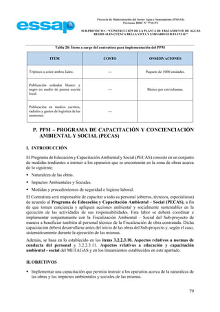 Proyecto de Modernización del Sector Agua y Saneamiento (PMSAS)
Préstamo BIRF Nº 7710-PY
SUB-PROYECTO – “CONSTRUCCIÓN DE LA PLANTA DE TRATAMIENTO DE AGUAS
RESIDUALES CUENCA BELLA VISTA Y EMISARIO SUB-FLUVIAL”
79
Tabla 20: Ítems a cargo del contratista para implementación del PPM
ITEM COSTO ONSERVACIONES
Trípticos a color ambos lados. --- Paquete de 1000 unidades.
Publicación estándar blanco y
negro en medio de prensa escrita
local.
--- Básico por cm/columna.
Publicación en medios escritos,
radiales y gastos de logística de las
reuniones.
---
P. PPM – PROGRAMA DE CAPACITACIÓN Y CONCIENCIACIÓN
AMBIENTAL Y SOCIAL (PECAS)
I. INTRODUCCIÓN
El Programa de Educación y Capacitación Ambiental y Social (PECAS) consiste en un conjunto
de medidas tendientes a instruir a los operarios que se encontrarán en la zona de obras acerca
de lo siguiente:
 Naturaleza de las obras.
 Impactos Ambientales y Sociales.
 Medidas y procedimientos de seguridad e higiene laboral.
El Contratista será responsable de capacitar a todo su personal (obreros, técnicos, especialistas)
de acuerdo al Programa de Educación y Capacitación Ambiental – Social (PECAS), a fin
de que tomen conciencia y apliquen acciones ambiental y socialmente sustentables en la
ejecución de las actividades de sus responsabilidades. Esta labor se deberá coordinar e
implementar conjuntamente con la Fiscalización Ambiental – Social del Sub-proyecto de
manera a beneficiar también al personal técnico de la Fiscalización de obra contratada. Dicha
capacitación deberá desarrollarse antes del inicio de las obras del Sub-proyecto y, según el caso,
sistemáticamente durante la ejecución de las mismas.
Además, se basa en lo establecido en los ítems 3.2.2.3.10. Aspectos relativos a normas de
conducta del personal y 3.2.2.3.11. Aspectos relativos a educación y capacitación
ambiental - social del METAGAS y en los lineamientos establecidos en este apartado.
II.OBJETIVOS
 Implementar una capacitación que permita instruir a los operarios acerca de la naturaleza de
las obras y los impactos ambientales y sociales de las mismas.
 
