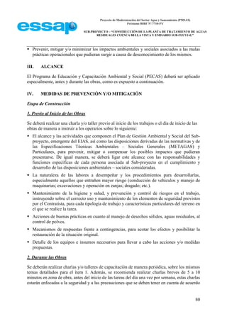 Proyecto de Modernización del Sector Agua y Saneamiento (PMSAS)
Préstamo BIRF Nº 7710-PY
SUB-PROYECTO – “CONSTRUCCIÓN DE LA PLANTA DE TRATAMIENTO DE AGUAS
RESIDUALES CUENCA BELLA VISTA Y EMISARIO SUB-FLUVIAL”
80
 Prevenir, mitigar y/o minimizar los impactos ambientales y sociales asociados a las malas
prácticas operacionales que pudieran surgir a causa de desconocimiento de los mismos.
III. ALCANCE
El Programa de Educación y Capacitación Ambiental y Social (PECAS) deberá ser aplicado
especialmente, antes y durante las obras, como es expuesto a continuación.
IV. MEDIDAS DE PREVENCIÓN Y/O MITIGACIÓN
Etapa de Construcción
1. Previo al Inicio de las Obras
Se deberá realizar una charla y/o taller previo al inicio de los trabajos o el día de inicio de las
obras de manera a instruir a los operarios sobre lo siguiente:
 El alcance y las actividades que componen el Plan de Gestión Ambiental y Social del Sub-
proyecto, emergente del EIAS, así como las disposiciones derivadas de las normativas y de
las Especificaciones Técnicas Ambientales – Sociales Generales (METAGAS) y
Particulares, para prevenir, mitigar o compensar los posibles impactos que pudieran
presentarse. De igual manera, se deberá ligar este alcance con las responsabilidades y
funciones específicas de cada persona asociada al Sub-proyecto en el cumplimiento y
desarrollo de las disposiciones ambientales – sociales consideradas.
 La naturaleza de las labores a desempeñar y los procedimientos para desarrollarlas,
especialmente aquellos que entrañen mayor riesgo (conducción de vehículos y manejo de
maquinarias; excavaciones y operación en zanjas; dragado; etc.).
 Mantenimiento de la higiene y salud, y prevención y control de riesgos en el trabajo,
instruyendo sobre el correcto uso y mantenimiento de los elementos de seguridad provistos
por el Contratista, para cada tipología de trabajo y características particulares del terreno en
el que se realice la tarea.
 Acciones de buenas prácticas en cuanto al manejo de desechos sólidos, aguas residuales, al
control de polvos.
 Mecanismos de respuestas frente a contingencias, para acotar los efectos y posibilitar la
restauración de la situación original.
 Detalle de los equipos e insumos necesarios para llevar a cabo las acciones y/o medidas
propuestas.
2. Durante las Obras
Se deberán realizar charlas y/o talleres de capacitación de manera periódica, sobre los mismos
temas detallados para el ítem 1. Además, se recomienda realizar charlas breves de 5 a 10
minutos en zona de obra, antes del inicio de las tareas del día una vez por semana, estas charlas
estarán enfocadas a la seguridad y a las precauciones que se deben tener en cuenta de acuerdo
 