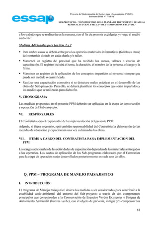 Proyecto de Modernización del Sector Agua y Saneamiento (PMSAS)
Préstamo BIRF Nº 7710-PY
SUB-PROYECTO – “CONSTRUCCIÓN DE LA PLANTA DE TRATAMIENTO DE AGUAS
RESIDUALES CUENCA BELLA VISTA Y EMISARIO SUB-FLUVIAL”
81
a los trabajos que se realizarán en la semana, con el fin de prevenir accidentes y riesgo al medio
ambiente.
Medidas Adicionales para los ítem 1 y 2
 Para ambos casos se deberá entregar a los operarios materiales informativos (folletos u otros)
del contenido dictado en cada charla y/o taller.
 Mantener un registro del personal que ha recibido los cursos, talleres o charlas de
capacitación. El registro incluirá el tema, la duración, el nombre de la persona, el cargo y la
firma.
 Mantener un registro de la aplicación de los conceptos impartidos al personal siempre que
pueda ser medido o cuantificado.
 Realizar una capacitación correctiva si se detectare malas prácticas en el desarrollo de las
obras del Sub-proyecto. Para ello, se deberá planificar los conceptos que serán impartidos y
los medios que se utilizarán para dicho fin.
V. CRONOGRAMA
Las medidas propuestas en el presente PPM deberán ser aplicadas en la etapa de construcción
y operación del Sub-proyecto.
VI. RESPONSABLES
El Contratista será el responsable de la implementación del presente PPM.
Además, si fuera necesario, será también responsabilidad del Contratista la elaboración de las
medidas de educación y capacitación una vez culminadas las obras.
VII. ITEMS A CARGO DEL CONTRATISTA PARA IMPLEMENTACION DEL
PPM
Los cargos adicionales de las actividades de capacitación dependen de los materiales entregados
a los operarios. Los costos de aplicación de los Sub-programas elaborados por el Contratista
para la etapa de operación serán desarrollados posteriormente en cada uno de ellos.
Q. PPM – PROGRAMA DE MANEJO PAISAJISTICO
I. INTRODUCCIÓN
El Programa de Manejo Paisajístico abarca las medidas a ser consideradas para contribuir a la
estabilidad socio-ambiental del entorno del Sub-proyecto a través de dos componentes
principales que corresponden a la Conservación de Espacios Verdes Existentes y Sistema de
Aislamiento Ambiental (barrera verde), con el objeto de prevenir, mitigar y/o compensar los
 