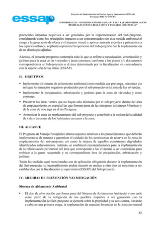 Proyecto de Modernización del Sector Agua y Saneamiento (PMSAS)
Préstamo BIRF Nº 7710-PY
SUB-PROYECTO – “CONSTRUCCIÓN DE LA PLANTA DE TRATAMIENTO DE AGUAS
RESIDUALES CUENCA BELLA VISTA Y EMISARIO SUB-FLUVIAL”
82
potenciales impactos negativos a ser generados por la implementación del Sub-proyecto,
considerando como los principales impactos a ser contrarrestados con esta medida ambiental el
riesgo a la generación de olores y el impacto visual, y aportar armonía escénica y paisajística a
los espacios urbanos, se plantea optimizar la operación del Sub-proyecto con la implementación
de un diseño paisajístico.
Además, el presente programa contempla todo lo que se refiere a parquización, arborización y
jardines para la zona de las viviendas y áreas comunes, conforme a los planos y/o documentos
correspondientes al Sub-proyecto o al área determinada por la fiscalización en concordancia
con la supervisión de las obras (ESSAP).
II. OBJETIVOS
 Implementar el sistema de aislamiento ambiental como medida que prevenga, minimice y/o
mitigue los impactos negativos producidos por el sub-proyecto en la zona de las viviendas.
 Implementar la parquización, arborización y jardines para la zona de viviendas y áreas
comunes.
 Preservar las áreas verdes que no hayan sido afectadas por el sub-proyecto dentro del área
de emplazamiento, en especial las que formen parte de las márgenes del arroyo Mburicao y
de la zona de descarga en el rio Paraguay.
 Armonizar la zona de emplazamiento del sub-proyecto y contribuir a la mejora de la calidad
de vida y bienestar de los habitantes cercanos a la zona.
III. ALCANCE
El Programa de Manejo Paisajístico abarca aspectos relativos a los procedimientos que deberán
implementarse de manera a garantizar el cuidado de los ecosistemas de reserva en la zona de
emplazamiento del sub-proyecto, así como la mejora de aquellos ecosistemas degradados
identificados anteriormente. Además, se establecen recomendaciones para la implementación
de la reforestación perimetral del área que corresponde a las viviendas a ser construidas para
reubicar a la gente reasentada y su correspondiente área de parquización, arborización y
jardines.
Todas las medidas aquí mencionadas son de aplicación obligatoria durante la implementación
del Sub-proyecto, su incumplimiento podría incurrir en multas u otro tipo de sanciones a ser
establecidas por la fiscalización y supervisión (ESSAP) del Sub-proyecto.
IV. MEDIDAS DE PREVENCIÓN Y/O MITIGACIÓN
Sistema de Aislamiento Ambiental
 El plan de arborización que forma parte del Sistema de Aislamiento Ambiental y por ende
como parte de la mitigación de los posibles impactos a ser generados con la
implementación del Sub-proyecto se ejercerá sobre la propiedad y su ecosistema, llevando
a cabo en una primera etapa, la implantación de especies forestales en la zona perimetral
 