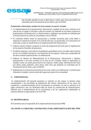 Proyecto de Modernización del Sector Agua y Saneamiento (PMSAS)
Préstamo BIRF Nº 7710-PY
SUB-PROYECTO – “CONSTRUCCIÓN DE LA PLANTA DE TRATAMIENTO DE AGUAS
RESIDUALES CUENCA BELLA VISTA Y EMISARIO SUB-FLUVIAL”
85
tipo de poda, periodo en que se debe llevar a cabo), entre otros que podrán ser
solicitados por la Fiscalización de las Obras y por la ESSAP.
Parquización, arborización y jardines de áreas comunes en zona de viviendas
 La implementación de la parquización, arborización y jardines de las áreas comunes en la
zona de las viviendas se llevaran a cabo de acuerdo a lo indicado en los planos respectivos
pertenecientes al Sub-proyecto o a observaciones y replanteos que puedan ser indicados por
la fiscalización de las obras en concordancia con la ESSAP.
 El contratista deberá tomar las precauciones y medidas necesarias para evitar dañar o
impactar la vegetación existente en la zona de obra que, en un principio, no se proyectan ser
removidas ya que no interferirían en la implementación del Sub-proyecto.
 Laboreo (sanear, limpiar y preparar el suelo) de preparación del suelo para la implantación
de las especies forestales de gran porte.
 Se deberá capacitar y concientizar a la población que habitara en las viviendas sobre la forma
de uso, los cuidados necesarios y los beneficios de los espacios verdes que compondrán de
las áreas comunes pertenecientes a la urbanización.
 Elaborar un Manual de Mantenimiento de la Parquización, Arborización y Jardines
pertenecientes a las áreas comunes en la zona de las viviendas, donde se especifique el
cuidado a tener en cuenta para preservar los espacios verdes (riego, fertilización del suelo
con abono, poda, jardinería, entre otros), entre otros que pudieran ser solicitados por la
Fiscalización de las obras y por la ESSAP.
 Implementar un sistema de protección de las zonas verdes con señalización y cartelería que
fomenten el cuidado y preservación del espacio por parte de la comunidad.
V. CRONOGRAMA
La implementación del presente programa se realizará en dos etapas; la primera etapa
corresponderá a las actividades de preparación del terreno, arborización de las zonas sin
vegetación y, acondicionamiento de los ecosistemas ya existentes, lo cual se realizará en la
etapa constructiva, una vez finalizada todas las tareas de construcción de infraestructuras.
Mientras que el mantenimiento de los ecosistemas y de las vegetaciones implantadas se
realizara durante la etapa operativa de la PTAR.
VI. RESPONSABLES
El Contratista será el responsable de la implementación del presente PPM.
VII. ITEMS A CARGO DEL CONTRATISTA PARA IMPLEMENTACION DEL PPM
 