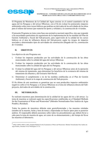 Proyecto de Modernización del Sector Agua y Saneamiento (PMSAS)
Préstamo BIRF Nº 7710-PY
SUB-PROYECTO – “CONSTRUCCIÓN DE LA PLANTA DE TRATAMIENTO DE AGUAS
RESIDUALES CUENCA BELLA VISTA Y EMISARIO SUB-FLUVIAL”
87
El Programa de Monitoreo de la Calidad del Agua consiste en el control cuantitativo de las
aguas del río Paraguay y del arroyo Mburicao, con el fin de evaluar los potenciales impactos
ambientales sobre estos cursos hídricos que podrían ser derivados de las actividades de las obras
para el relleno del terreno (por material de aporte y refulado) y la construcción de viviendas.
El presente Programa no tiene como base una normativa nacional específica, sino que responde
a las necesidades particulares de seguimiento de la implementación de las medidas del Plan de
Gestión Ambiental y Social del Sub-proyecto, para supervisión de la calidad de los cursos
hídricos en el área de influencia directa del Sub-proyecto según los riesgos de impactos
asociados a determinados tipos de actividades de construcción (dragado del río, construcción
de viviendas).
II. OBJETIVOS
Los objetivos de este Programa son:
i. Evaluar los impactos producidos por las actividades de la construcción de las obras
mencionadas sobre la calidad del agua del arroyo Mburicao.
ii. Evaluar los impactos producidos por las actividades de la construcción de las obras
mencionadas sobre la calidad del agua del río Paraguay.
iii. Evaluar la calidad del agua del río Paraguay y del arroyo Mburicao antes de la operación
del sistema de tratamiento, para determinar los beneficios de la existencia del sistema de
tratamiento de efluentes y del Emisario Sub-fluvial.
iv. Determinar el cumplimiento o no de las medidas establecidas en el Plan de Gestión
Ambiental y Social en la etapa de construcción del Sub-proyecto.
El fin último de este monitoreo es garantizar que no sean producidos impactos ambientales
negativos sobre el río Paraguay y el arroyo Mburicao en el área de influencia directa del Sub-
proyecto, derivados de actividades de la construcción.
III. METODOLOGÍA
Se realizará muestreos para determinación de la calidad de las aguas del río y del arroyo. La
toma de muestras se realizará según las especificaciones establecidas en el Standard Methods
for the Examination of Water and Wastewater4
(Métodos Normalizados Para Análisis de Agua
Potable y Residual).
Todos los puntos de muestreos deberán estar georreferenciadas y las muestras rotuladas
(nombre de la muestra, fecha y hora de toma) y depositadas en frascos aptos para su posterior
análisis. El responsable deberá asesorarse sobre todos los procedimientos que deberá llevar a
cabo para la toma de muestra de agua, así como de su almacenamiento y del tiempo de llevar
las muestras al laboratorio.
4
APHA AWWA WPCF (1985), Standard Methods for the Examination of Water and Wastewater, Métodos Normalizados Para Análisis de
Agua Potable y Residual 16 Ed. Washington, E.U.A.
 