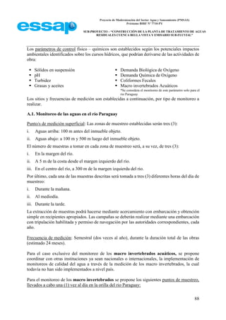 Proyecto de Modernización del Sector Agua y Saneamiento (PMSAS)
Préstamo BIRF Nº 7710-PY
SUB-PROYECTO – “CONSTRUCCIÓN DE LA PLANTA DE TRATAMIENTO DE AGUAS
RESIDUALES CUENCA BELLA VISTA Y EMISARIO SUB-FLUVIAL”
88
Los parámetros de control físico – químicos son establecidos según los potenciales impactos
ambientales identificados sobre los cursos hídricos, que podrían derivarse de las actividades de
obra:
 Sólidos en suspensión
 pH
 Turbidez
 Grasas y aceites
 Demanda Biológica de Oxígeno
 Demanda Química de Oxígeno
 Coliformes Fecales
 Macro invertebrados Acuáticos
*Se considera el monitoreo de este parámetro solo para el
rio Paraguay
Los sitios y frecuencias de medición son establecidas a continuación, por tipo de monitoreo a
realizar.
A.1. Monitoreo de las aguas en el río Paraguay
Punto/s de medición superficial: Las zonas de muestreo establecidas serán tres (3):
i. Aguas arriba: 100 m antes del inmueble objeto.
ii. Aguas abajo: a 100 m y 500 m luego del inmueble objeto.
El número de muestras a tomar en cada zona de muestreo será, a su vez, de tres (3):
i. En la margen del río.
ii. A 5 m de la costa desde el margen izquierdo del rio.
iii. En el centro del río, a 300 m de la margen izquierda del rio.
Por último, cada una de las muestras descritas será tomada a tres (3) diferentes horas del día de
muestreo:
i. Durante la mañana.
ii. Al mediodía.
iii. Durante la tarde.
La extracción de muestras podrá hacerse mediante acercamiento con embarcación y obtención
simple en recipientes apropiados. Las campañas se deberán realizar mediante una embarcación
con tripulación habilitada y permiso de navegación por las autoridades correspondientes, cada
año.
Frecuencia de medición: Semestral (dos veces al año), durante la duración total de las obras
(estimado 24 meses).
Para el caso exclusivo del monitoreo de los macro invertebrados acuáticos, se propone
coordinar con otras instituciones ya sean nacionales o internacionales, la implementación de
monitoreos de calidad del agua a través de la medición de los macro invertebrados, la cual
todavía no han sido implementados a nivel país.
Para el monitoreo de los macro invertebrados se propone los siguientes puntos de muestreo,
llevados a cabo una (1) vez al día en la orilla del rio Paraguay:
 
