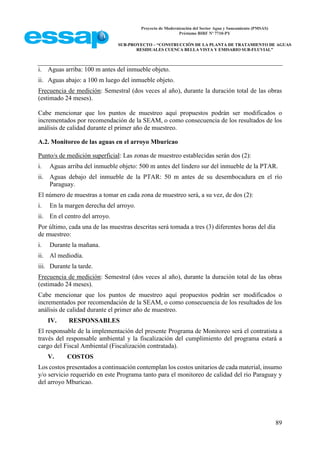 Proyecto de Modernización del Sector Agua y Saneamiento (PMSAS)
Préstamo BIRF Nº 7710-PY
SUB-PROYECTO – “CONSTRUCCIÓN DE LA PLANTA DE TRATAMIENTO DE AGUAS
RESIDUALES CUENCA BELLA VISTA Y EMISARIO SUB-FLUVIAL”
89
i. Aguas arriba: 100 m antes del inmueble objeto.
ii. Aguas abajo: a 100 m luego del inmueble objeto.
Frecuencia de medición: Semestral (dos veces al año), durante la duración total de las obras
(estimado 24 meses).
Cabe mencionar que los puntos de muestreo aquí propuestos podrán ser modificados o
incrementados por recomendación de la SEAM, o como consecuencia de los resultados de los
análisis de calidad durante el primer año de muestreo.
A.2. Monitoreo de las aguas en el arroyo Mburicao
Punto/s de medición superficial: Las zonas de muestreo establecidas serán dos (2):
i. Aguas arriba del inmueble objeto: 500 m antes del lindero sur del inmueble de la PTAR.
ii. Aguas debajo del inmueble de la PTAR: 50 m antes de su desembocadura en el río
Paraguay.
El número de muestras a tomar en cada zona de muestreo será, a su vez, de dos (2):
i. En la margen derecha del arroyo.
ii. En el centro del arroyo.
Por último, cada una de las muestras descritas será tomada a tres (3) diferentes horas del día
de muestreo:
i. Durante la mañana.
ii. Al mediodía.
iii. Durante la tarde.
Frecuencia de medición: Semestral (dos veces al año), durante la duración total de las obras
(estimado 24 meses).
Cabe mencionar que los puntos de muestreo aquí propuestos podrán ser modificados o
incrementados por recomendación de la SEAM, o como consecuencia de los resultados de los
análisis de calidad durante el primer año de muestreo.
IV. RESPONSABLES
El responsable de la implementación del presente Programa de Monitoreo será el contratista a
través del responsable ambiental y la fiscalización del cumplimiento del programa estará a
cargo del Fiscal Ambiental (Fiscalización contratada).
V. COSTOS
Los costos presentados a continuación contemplan los costos unitarios de cada material, insumo
y/o servicio requerido en este Programa tanto para el monitoreo de calidad del rio Paraguay y
del arroyo Mburicao.
 