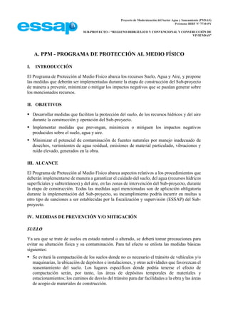 Proyecto de Modernización del Sector Agua y Saneamiento (PMSAS)
Préstamo BIRF Nº 7710-PY
SUB-PROYECTO – “RELLENO HIDRÁULICO Y CONVENCIONAL Y CONSTRUCCIÓN DE
VIVIENDAS”
A. PPM - PROGRAMA DE PROTECCIÓN AL MEDIO FÍSICO
I. INTRODUCCIÓN
El Programa de Protección al Medio Físico abarca los recursos Suelo, Agua y Aire, y propone
las medidas que deberán ser implementadas durante la etapa de construcción del Sub-proyecto
de manera a prevenir, minimizar o mitigar los impactos negativos que se puedan generar sobre
los mencionados recursos.
II. OBJETIVOS
 Desarrollar medidas que faciliten la protección del suelo, de los recursos hídricos y del aire
durante la construcción y operación del Sub-proyecto.
 Implementar medidas que prevengan, minimicen o mitiguen los impactos negativos
producidos sobre el suelo, agua y aire.
 Minimizar el potencial de contaminación de fuentes naturales por manejo inadecuado de
desechos, vertimientos de agua residual, emisiones de material particulado, vibraciones y
ruido elevado, generados en la obra.
III. ALCANCE
El Programa de Protección al Medio Físico abarca aspectos relativos a los procedimientos que
deberán implementarse de manera a garantizar el cuidado del suelo, del agua (recursos hídricos
superficiales y subterráneos) y del aire, en las zonas de intervención del Sub-proyecto, durante
la etapa de construcción. Todas las medidas aquí mencionadas son de aplicación obligatoria
durante la implementación del Sub-proyecto, su incumplimiento podría incurrir en multas u
otro tipo de sanciones a ser establecidas por la fiscalización y supervisión (ESSAP) del Sub-
proyecto.
IV. MEDIDAS DE PREVENCIÓN Y/O MITIGACIÓN
SUELO
Ya sea que se trate de suelos en estado natural o alterado, se deberá tomar precauciones para
evitar su alteración física y su contaminación. Para tal efecto se enlista las medidas básicas
siguientes:
 Se evitará la compactación de los suelos donde no es necesario el tránsito de vehículos y/o
maquinarias, la ubicación de depósitos e instalaciones, y otras actividades que favorezcan el
reasentamiento del suelo. Los lugares específicos donde podría tenerse el efecto de
compactación serán, por tanto, las áreas de depósitos temporales de materiales y
estacionamientos; los caminos de desvío del tránsito para dar facilidades a la obra y las áreas
de acopio de materiales de construcción.
 