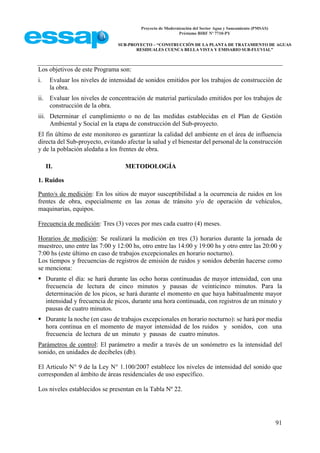 Proyecto de Modernización del Sector Agua y Saneamiento (PMSAS)
Préstamo BIRF Nº 7710-PY
SUB-PROYECTO – “CONSTRUCCIÓN DE LA PLANTA DE TRATAMIENTO DE AGUAS
RESIDUALES CUENCA BELLA VISTA Y EMISARIO SUB-FLUVIAL”
91
Los objetivos de este Programa son:
i. Evaluar los niveles de intensidad de sonidos emitidos por los trabajos de construcción de
la obra.
ii. Evaluar los niveles de concentración de material particulado emitidos por los trabajos de
construcción de la obra.
iii. Determinar el cumplimiento o no de las medidas establecidas en el Plan de Gestión
Ambiental y Social en la etapa de construcción del Sub-proyecto.
El fin último de este monitoreo es garantizar la calidad del ambiente en el área de influencia
directa del Sub-proyecto, evitando afectar la salud y el bienestar del personal de la construcción
y de la población aledaña a los frentes de obra.
II. METODOLOGÍA
1. Ruidos
Punto/s de medición: En los sitios de mayor susceptibilidad a la ocurrencia de ruidos en los
frentes de obra, especialmente en las zonas de tránsito y/o de operación de vehículos,
maquinarias, equipos.
Frecuencia de medición: Tres (3) veces por mes cada cuatro (4) meses.
Horarios de medición: Se realizará la medición en tres (3) horarios durante la jornada de
muestreo, uno entre las 7:00 y 12:00 hs, otro entre las 14:00 y 19:00 hs y otro entre las 20:00 y
7:00 hs (este último en caso de trabajos excepcionales en horario nocturno).
Los tiempos y frecuencias de registros de emisión de ruidos y sonidos deberán hacerse como
se menciona:
 Durante el día: se hará durante las ocho horas continuadas de mayor intensidad, con una
frecuencia de lectura de cinco minutos y pausas de veinticinco minutos. Para la
determinación de los picos, se hará durante el momento en que haya habitualmente mayor
intensidad y frecuencia de picos, durante una hora continuada, con registros de un minuto y
pausas de cuatro minutos.
 Durante la noche (en caso de trabajos excepcionales en horario nocturno): se hará por media
hora continua en el momento de mayor intensidad de los ruidos y sonidos, con una
frecuencia de lectura de un minuto y pausas de cuatro minutos.
Parámetros de control: El parámetro a medir a través de un sonómetro es la intensidad del
sonido, en unidades de decibeles (db).
El Articulo N° 9 de la Ley N° 1.100/2007 establece los niveles de intensidad del sonido que
corresponden al ámbito de áreas residenciales de uso específico.
Los niveles establecidos se presentan en la Tabla Nº 22.
 