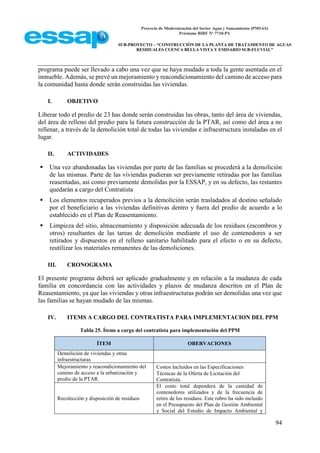 Proyecto de Modernización del Sector Agua y Saneamiento (PMSAS)
Préstamo BIRF Nº 7710-PY
SUB-PROYECTO – “CONSTRUCCIÓN DE LA PLANTA DE TRATAMIENTO DE AGUAS
RESIDUALES CUENCA BELLA VISTA Y EMISARIO SUB-FLUVIAL”
94
programa puede ser llevado a cabo una vez que se haya mudado a toda la gente asentada en el
inmueble. Además, se prevé un mejoramiento y reacondicionamiento del camino de acceso para
la comunidad hasta donde serán construidas las viviendas.
I. OBJETIVO
Liberar todo el predio de 23 has donde serán construidas las obras, tanto del área de viviendas,
del área de relleno del predio para la futura construcción de la PTAR, así como del área a no
rellenar, a través de la demolición total de todas las viviendas e infraestructura instaladas en el
lugar.
II. ACTIVIDADES
 Una vez abandonadas las viviendas por parte de las familias se procederá a la demolición
de las mismas. Parte de las viviendas pudieran ser previamente retiradas por las familias
reasentadas, así como previamente demolidas por la ESSAP, y en su defecto, las restantes
quedarán a cargo del Contratista
 Los elementos recuperados previos a la demolición serán trasladados al destino señalado
por el beneficiario a las viviendas definitivas dentro y fuera del predio de acuerdo a lo
establecido en el Plan de Reasentamiento.
 Limpieza del sitio, almacenamiento y disposición adecuada de los residuos (escombros y
otros) resultantes de las tareas de demolición mediante el uso de contenedores a ser
retirados y dispuestos en el relleno sanitario habilitado para el efecto o en su defecto,
reutilizar los materiales remanentes de las demoliciones.
III. CRONOGRAMA
El presente programa deberá ser aplicado gradualmente y en relación a la mudanza de cada
familia en concordancia con las actividades y plazos de mudanza descritos en el Plan de
Reasentamiento, ya que las viviendas y otras infraestructuras podrán ser demolidas una vez que
las familias se hayan mudado de las mismas.
IV. ITEMS A CARGO DEL CONTRATISTA PARA IMPLEMENTACION DEL PPM
Tabla 25. Ítems a cargo del contratista para implementación del PPM
ÍTEM OBERVACIONES
Demolición de viviendas y otras
infraestructuras
Mejoramiento y reacondicionamiento del
camino de acceso a la urbanización y
predio de la PTAR.
Costos incluidos en las Especificaciones
Técnicas de la Oferta de Licitación del
Contratista.
Recolección y disposición de residuos
El costo total dependerá de la cantidad de
contenedores utilizados y de la frecuencia de
retiro de los residuos. Este rubro ha sido incluido
en el Presupuesto del Plan de Gestión Ambiental
y Social del Estudio de Impacto Ambiental y
 