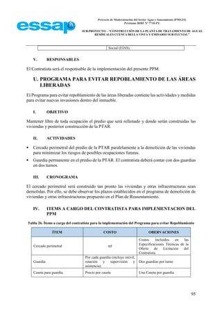Proyecto de Modernización del Sector Agua y Saneamiento (PMSAS)
Préstamo BIRF Nº 7710-PY
SUB-PROYECTO – “CONSTRUCCIÓN DE LA PLANTA DE TRATAMIENTO DE AGUAS
RESIDUALES CUENCA BELLA VISTA Y EMISARIO SUB-FLUVIAL”
95
Social (EIAS).
V. RESPONSABLES
El Contratista será el responsable de la implementación del presente PPM.
U. PROGRAMA PARA EVITAR REPOBLAMIENTO DE LAS ÁREAS
LIBERADAS
El Programa para evitar repoblamiento de las áreas liberadas contiene las actividades y medidas
para evitar nuevas invasiones dentro del inmueble.
I. OBJETIVO
Mantener libre de toda ocupación el predio que será rellenado y donde serán construidas las
viviendas y posterior construcción de la PTAR.
II. ACTIVIDADES
 Cercado perimetral del predio de la PTAR paralelamente a la demolición de las viviendas
para minimizar los riesgos de posibles ocupaciones futuras.
 Guardia permanente en el predio de la PTAR. El contratista deberá contar con dos guardias
en dos turnos.
III. CRONOGRAMA
El cercado perimetral será construido tan pronto las viviendas y otras infraestructuras sean
demolidas. Por ello, se debe observar los plazos establecidos en el programa de demolición de
viviendas y otras infraestructuras propuesto en el Plan de Reasentamiento.
IV. ITEMS A CARGO DEL CONTRATISTA PARA IMPLEMENTACION DEL
PPM
Tabla 26. Ítems a cargo del contratista para la implementación del Programa para evitar Repoblamiento
ÍTEM COSTO OBERVACIONES
Cercado perimetral ml
Costos incluidos en las
Especificaciones Técnicas de la
Oferta de Licitación del
Contratista.
Guardia
Por cada guardia (incluye móvil,
rotación y supervisión y
asistencia)
Dos guardias por turno
Caseta para guardia Precio por caseta Una Caseta por guardia
 