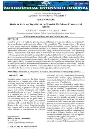 © 2018, AEXTJ. All Rights Reserved 17
Available Online at www.aextj.com
Agricultural Extension Journal 2018; 2(1):17-26
REVIEW ARTICLE
Oxidative Stress and Reproductive Inefficiencies: The Science, Evidences, and
Solutions
A. B. Sikiru, I. C. Alemede, S. S. A. Egena, A. T. Ijaiya
Department of Animal Production, Federal University of Technology, Minna, Nigeria
Received: 01-01-2018; Revised: 25-01-2018; Accepted: 10-02-2018
ABSTRACT
Oxidative stress is a metabolic process causing imbalance between prooxidants and antioxidants
favouring abundance and overbearing effects of the prooxidants. When it occurs, there is disruption
in redox signals, biochemical pathways, and control leading to impaired systemic functions. It is an
implicated biological mechanism behind pathological development and diseases conditions including
reproductive inefficiency, cardiovascular diseases, aging, alcohol-related diseases, adult respiratory
distress, atherosclerosis, and inborn error of metabolism. In animal production poor reproductive
performance currently, threaten livestock productivity. Several efforts toward overcoming this challenge
(poor reproductive performance) have culminated to identification of oxidative stress as the culprit
because animals’ productivity is impaired either directly or indirectly by oxidative stress. In this paper,
we reviewed oxidative stress as a biochemical process affecting reproduction and also hypothesized that
oxidative stress is a nexus between functional biochemical process and improved productivity. Therefore,
the study concluded that the abatement of oxidative stress is possible by exploring natural sources of
antioxidants for the promotion of productivity through optimized reproductive index.
Key words: Antioxidants, oxidative stress biomarkers, oxidative stress, reproductive performance
INTRODUCTION
Oxidative stress occurs in the body system
whenever there is elevated level of free radicals
over body antioxidant defense system. Oxidative
stress cause alteration in body homeostasis
condition leading to production of free radical
species over internal antioxidants and impede
normal physiological activities.[8]
Oxidative stress
is a metabolic process of imbalance between
prooxidants and antioxidants favoring abundance
and overbearing effects of the prooxidants; it
causes disruption of redox signals, biochemical
pathways and control leading to molecular
damage in the body systems. Oxidative stress has
been reported widely as the mechanism behind
many pathological developments and diseases
conditions including reproductive inefficiency,
cardiovascular diseases, aging, alcohol-related
diseases, adult respiratory distress, atherosclerosis,
and inborn error of metabolism.
Oxidative stress are categorized as photooxidative
stress(oxidativestresstriggeredasaresultofexposure
to light or radiation), drug-dependent oxidative
stress, metabolic oxidative stress and environmental
oxidative stress (oxidative stress occurring as a result
of changes or critical environmental conditions
such as nutrition, drought, and salinity) based on
the sources of generation but in any case, what is
common to oxidative stress is that there is imbalance
between prooxidants and antioxidants which favours
the prooxidants.[43]
Considering their metabolic
roles; prooxidants can be regarded as double‑edged
sword which can attack or defend because, despite
their roles as destroyers, inhibitors, and modifiers
of normal metabolic processes, they are important
components of body protection system.[1]
Undernormalphysiologicalconditions,prooxidants
are involved in many body processes for protection
Address for correspondence:
A. B. Sikiru,
E-mail: akeembaba01@gmail.com
ISSN 2521 – 0408
 