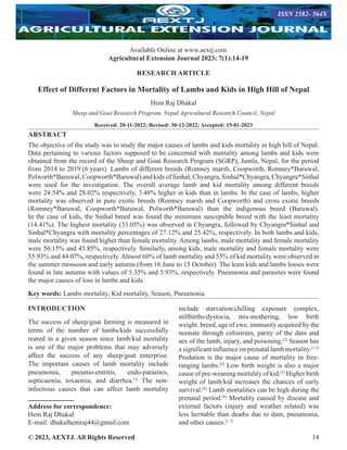 © 2023, AEXTJ. All Rights Reserved 14
RESEARCH ARTICLE
Effect of Different Factors in Mortality of Lambs and Kids in High Hill of Nepal
Hem Raj Dhakal
Sheep and Goat Research Program, Nepal Agricultural Research Council, Nepal
Received: 20-11-2022; Revised: 30-12-2022; Accepted: 15-01-2023
ABSTRACT
The objective of the study was to study the major causes of lambs and kids mortality in high hill of Nepal.
Data pertaining to various factors supposed to be concerned with mortality among lambs and kids were
obtained from the record of the Sheep and Goat Research Program (SGRP), Jumla, Nepal, for the period
from 2014 to 2019 (6 years). Lambs of different breeds (Romney marsh, Coopworth, Romney*Baruwal,
Polworth*Baruwal,Coopworth*Baruwal)andkidsofSinhal,Chyangra,Sinhal*Chyangra,Chyangra*Sinhal
were used for the investigation. The overall average lamb and kid mortality among different breeds
were 24.54% and 28.02% respectively, 3.48% higher in kids than in lambs. In the case of lambs, higher
mortality was observed in pure exotic breeds (Romney marsh and Coopworth) and cross exotic breeds
(Romney*Baruwal, Coopworth*Baruwal, Polworth*Baruwal) than the indigenous breed (Baruwal).
In the case of kids, the Sinhal breed was found the minimum susceptible breed with the least mortality
(14.41%). The highest mortality (33.05%) was observed in Chyangra, followed by Chyangra*Sinhal and
Sinhal*Chyangra with mortality percentages of 27.12% and 25.42%, respectively. In both lambs and kids,
male mortality was found higher than female mortality. Among lambs, male mortality and female mortality
were 56.15% and 43.85%, respectively. Similarly, among kids, male mortality and female mortality were
55.93% and 44.07%, respectively.Almost 60% of lamb mortality and 55% of kid mortality were observed in
the summer monsoon and early autumn (from 16 June to 15 October). The least kids and lambs losses were
found in late autumn with values of 5.35% and 5.93%, respectively. Pneumonia and parasites were found
the major causes of loss in lambs and kids.
Key words: Lambs mortality, Kid mortality, Season, Pneumonia
INTRODUCTION
The success of sheep/goat farming is measured in
terms of the number of lambs/kids successfully
reared in a given season since lamb/kid mortality
is one of the major problems that may adversely
affect the success of any sheep/goat enterprise.
The important causes of lamb mortality include
pneumonia, pneumo-entritis, endo-parasites,
septicaemia, toxaemia, and diarrhea.[1]
The non-
infectious causes that can affect lamb mortality
Address for correspondence:
Hem Raj Dhakal
E-mail: dhakalhemraj44@gmail.com
include starvation/chilling exposure complex,
stillbirths/dystocia, mis-mothering, low birth
weight, breed, age of ewe, immunity acquired by the
neonate through colostrum, parity of the dam and
sex of the lamb, injury, and poisoning.[2]
Season has
a significant influence on prenatal lamb mortality.[1,3]
Predation is the major cause of mortality in free-
ranging lambs.[4]
Low birth weight is also a major
cause of pre-weaning mortality of kid.[5]
Higher birth
weight of lamb/kid increases the chances of early
survival.[6]
Lamb mortalities can be high during the
prenatal period.[4]
Mortality caused by disease and
external factors (injury and weather related) was
less heritable than deaths due to dam, pneumonia,
and other causes.[1,7]
Available Online at www.aextj.com
Agricultural Extension Journal 2023; 7(1):14-19
ISSN 2582- 564X
 