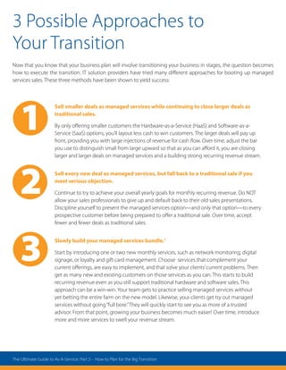 3 Possible Approaches to
Your Transition
Now that you know that your business plan will involve transitioning your business in stages, the question becomes
how to execute the transition. IT solution providers have tried many different approaches for booting up managed
services sales. These three methods have been shown to yield success:
Sell smaller deals as managed services while continuing to close larger deals as
traditional sales.
By only offering smaller customers the Hardware-as-a-Service (HaaS) and Software-as-a-
Service (SaaS) options, you’ll layout less cash to win customers. The larger deals will pay up
front, providing you with large injections of revenue for cash flow. Over time, adjust the bar
you use to distinguish small from large upward so that as you can afford it, you are closing
larger and larger deals on managed services and a building strong recurring revenue stream.
Sell every new deal as managed services, but fall back to a traditional sale if you
meet serious objection.
Continue to try to achieve your overall yearly goals for monthly recurring revenue. Do NOT
allow your sales professionals to give up and default back to their old sales presentations.
Discipline yourself to present the managed services option—and only that option—to every
prospective customer before being prepared to offer a traditional sale. Over time, accept
fewer and fewer deals as traditional sales.
Slowly build your managed services bundle.1
Start by introducing one or two new monthly services, such as network monitoring, digital
signage, or loyalty and gift card management. Choose services that complement your
current offerings, are easy to implement, and that solve your clients’current problems. Then
get as many new and existing customers on those services as you can. This starts to build
recurring revenue even as you still support traditional hardware and software sales. This
approach can be a win-win. Your team gets to practice selling managed services without
yet betting the entire farm on the new model. Likewise, your clients get try out managed
services without going“full bore.”They will quickly start to see you as more of a trusted
advisor. From that point, growing your business becomes much easier! Over time, introduce
more and more services to swell your revenue stream.
2
1
3
The Ultimate Guide to As-A-Service: Part 2 - How to Plan for the Big Transition
 