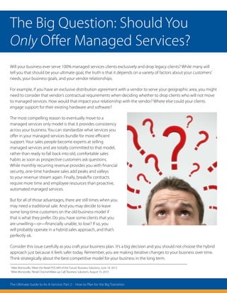 Will your business ever serve 100% managed services clients exclusively and drop legacy clients? While many will
tell you that should be your ultimate goal, the truth is that it depends on a variety of factors about your customers’
needs, your business goals, and your vendor relationships.
For example, if you have an exclusive distribution agreement with a vendor to serve your geographic area, you might
need to consider that vendor’s contractual requirements when deciding whether to drop clients who will not move
to managed services. How would that impact your relationship with the vendor? Where else could your clients
engage support for their existing hardware and software?
The most compelling reason to eventually move to a
managed services only model is that it provides consistency
across your business. You can standardize what services you
offer in your managed services bundle for more efficient
support. Your sales people become experts at selling
managed services and are totally committed to that model,
rather than ready to fall back into old, comfortable sales
habits as soon as prospective customers ask questions.
While monthly recurring revenue provides you with financial
security, one-time hardware sales add peaks and valleys
to your revenue stream again. Finally, break/fix contracts
require more time and employee resources than proactive,
automated managed services.
But for all of those advantages, there are still times when you
may need a traditional sale. And you may decide to leave
some long-time customers on the old business model if
that is what they prefer. Do you have some clients that you
are unwilling—or—financially unable, to lose? If so, you
will probably operate in a hybrid sales approach, and that’s
perfectly ok.
Consider this issue carefully as you craft your business plan. It’s a big decision and you should not choose the hybrid
approach just because it feels safer today. Remember, you are making iterative changes to your business over time.
Think strategically about the best competitive model for your business in the long term.
1
Mike Monocello,“Meet the Retail POS VAR of the Future,”Business Solutions, June 18, 2013.
2
Mike Monocello,“Retail Channel Wake-up Call,”Business Solutions, August 15, 2013.
The Big Question: Should You
Only Offer Managed Services?
The Ultimate Guide to As-A-Service: Part 2 - How to Plan for the Big Transition
 