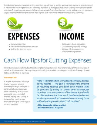 In order to achieve your managed services objectives, you will have to sacrifice some up front revenue in order to convert
it into monthly recurring revenue. It’s extremely important to manage your cash flow carefully during this long-term
transition. This guide contains tips to help you improve cash flow—from both an income and expense perspective—
as you begin to offer managed services. We’ll explore each tip in more detail, but here’s a quick summary:
EXPENSES
•	Conserve cash now.
•	Slash expenses everywhere you can.
•	Seek better payment terms.
INCOME
•	Get tougher about receivables.
•	Choose the right pricing strategy.
•	Mitigate risk of nonpayment.
•	Explore financing options.
Cash FlowTips for Cutting Expenses
When business owners think about transitioning to managed services, they tend to focus on the revenue side of
cash flow. But income isn’t the only thing you should consider when planning to control cash flow—you’ll need
to take another look at expenses.
Conserve Cash
It may be that the very first stage
in your managed services
business plan might simply be to
continue to business as usual,
while conserving as much cash
as possible over a period of
months. Having extra savings in
the war chest can help you
finance the rougher spots in your
coming transition.
“Take it [the transition to managed services] as slow
as you need to — The goal is to increase the amount
of recurring revenue you bank each month. May
be you start by trying to convert one customer per
month or a certain amount of hardware. You should
be able to determine how much hardware/software/
services you can afford to convert on a monthly basis
without putting you in a bad cash position.”
– Mike Monocello, editor-in-chief,
Business Solutions magazine
The Ultimate Guide to As-A-Service: Part 3 - Managing Cash Flow
 