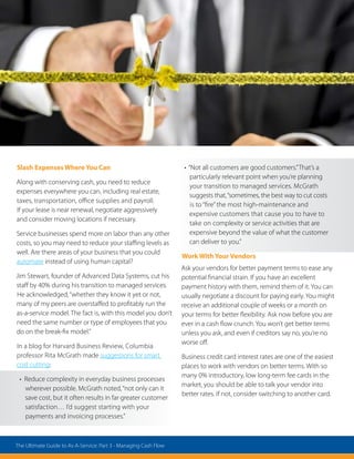 Slash Expenses Where You Can
Along with conserving cash, you need to reduce
expenses everywhere you can, including real estate,
taxes, transportation, office supplies and payroll.
If your lease is near renewal, negotiate aggressively
and consider moving locations if necessary.
Service businesses spend more on labor than any other
costs, so you may need to reduce your staffing levels as
well. Are there areas of your business that you could
automate instead of using human capital?
Jim Stewart, founder of Advanced Data Systems, cut his
staff by 40% during his transition to managed services.
He acknowledged,“whether they know it yet or not,
many of my peers are overstaffed to profitably run the
as-a-service model. The fact is, with this model you don’t
need the same number or type of employees that you
do on the break-fix model.”
In a blog for Harvard Business Review, Columbia
professor Rita McGrath made suggestions for smart
cost cutting:
• Reduce complexity in everyday business processes
wherever possible. McGrath noted,“not only can it
save cost, but it often results in far greater customer
satisfaction… I’d suggest starting with your
payments and invoicing processes.”
• “Not all customers are good customers.”That’s a
particularly relevant point when you’re planning
your transition to managed services. McGrath
suggests that,“sometimes, the best way to cut costs
is to “fire”the most high-maintenance and
expensive customers that cause you to have to
take on complexity or service activities that are
expensive beyond the value of what the customer
can deliver to you.”
Work With Your Vendors
Ask your vendors for better payment terms to ease any
potential financial strain. If you have an excellent
payment history with them, remind them of it. You can
usually negotiate a discount for paying early. You might
receive an additional couple of weeks or a month on
your terms for better flexibility. Ask now before you are
ever in a cash flow crunch. You won’t get better terms
unless you ask, and even if creditors say no, you’re no
worse off.
Business credit card interest rates are one of the easiest
places to work with vendors on better terms. With so
many 0% introductory, low long-term fee cards in the
market, you should be able to talk your vendor into
better rates. If not, consider switching to another card.
The Ultimate Guide to As-A-Service: Part 3 - Managing Cash Flow
 