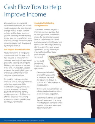Cash Flow Tips to Help
Improve Income
When switching to a managed
services business model, the income
model undergoes the most dramatic
change. Instead of large up front
software and hardware payments,
you’ll be collecting smaller, monthly
service payments over a longer term.
These tips can help you minimize the
disruption to your cash flow caused
by changing revenue.
Get Tougher About Receivables
As you know, slow- or non-paying
customers can quickly cause cash-
flow troubles. As you launch into
managed services, you’ll need a solid
process for creating, delivering and
following up on customer invoices.
If you have a PSA solution, you can
automate the grueling billing process
and set up workflows to invoice
clients on a recurring basis.
For break/fix customers, send an
invoice as soon as work is performed
rather than month-end. Offer
incentives for early payments, and
consider accepting credit card
payments for recurring monthly
services agreements. Build the cost
of these ideas into your pricing
agreements so getting paid doesn’t
eat into your profitability.
Create the Right Pricing
and Agreements
“How much should I charge?”It’s
the most common question that
technology solution providers ask
during the transition to managed
services. Determining the correct
pricing strategy is critical to your long
term success. Because you’re asking
clients to sign three-year service
agreements, pricing mistakes you
make up front will haunt your
profitability for
36 months!
As you build
your pricing
model, keep these
tips in mind:
• Determine the level of
profitability you want to
achieve over the life of
the agreement. Be sure to
consider all of your expenses in
this calculation.
• Review what your competitors are
offering. Get feedback from clients
about your value proposition.
• Determine your break-even point
for each agreement. How many
months of client payments will be
required before your agreement
becomes profitable?
The Ultimate Guide to As-A-Service: Part 3 - Managing Cash Flow
 
